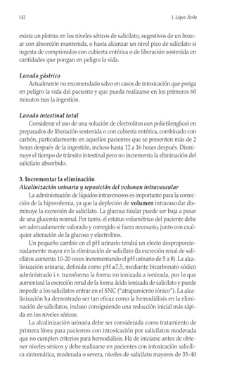 exista un plateau en los niveles séricos de salicilato, sugestivos de un bezo-
ar con absorción mantenida, o hasta alcanzar un nivel pico de salicilato si
ingesta de comprimidos con cubierta entérica o de liberación sostenida en
cantidades que pongan en peligro la vida.
Lavado gástrico
Actualmente no recomendado salvo en casos de intoxicación que ponga
en peligro la vida del paciente y que pueda realizarse en los primeros 60
minutos tras la ingestión.
Lavado intestinal total
Considerar el uso de una solución de electrolitos con polietilenglicol en
preparados de liberación sostenida o con cubierta entérica, combinado con
carbón, particularmente en aquellos pacientes que se presenten más de 2
horas después de la ingestión, incluso hasta 12 a 16 horas después. Dismi-
nuye el tiempo de tránsito intestinal pero no incrementa la eliminación del
salicilato absorbido.
3. Incrementar la eliminación
Alcalinización urinaria y reposición del volumen intravascular
La administración de líquidos intravenosos es importante para la correc-
ción de la hipovolemia, ya que la depleción de volumen intravascular dis-
minuye la excreción de salicilato. La glucosa tisular puede ser baja a pesar
de una glucemia normal. Por tanto, el estatus volumétrico del paciente debe
ser adecuadamente valorado y corregido si fuera necesario, junto con cual-
quier alteración de la glucosa y electrolitos.
Un pequeño cambio en el pH urinario tendrá un efecto desproporcio-
nadamente mayor en la eliminación de salicilato (la excreción renal de sali-
cilatos aumenta 10-20 veces incrementando el pH urinario de 5 a 8). La alca-
linización urinaria, definida como pH ≥7,5, mediante bicarbonato sódico
administrado i.v. transforma la forma no ionizada a ionizada, por lo que
aumentará la excreción renal de la forma ácida ionizada de salicilato y puede
impedir a los salicilatos entrar en el SNC (“atrapamiento iónico”). La alca-
linización ha demostrado ser tan eficaz como la hemodiálisis en la elimi-
nación de salicilatos, incluso consiguiendo una reducción inicial más rápi-
da en los niveles séricos.
La alcalinización urinaria debe ser considerada como tratamiento de
primera línea para pacientes con intoxicación por salicilatos moderada
que no cumplen criterios para hemodiálisis. Ha de iniciarse antes de obte-
ner niveles séricos y debe realizarse en pacientes con intoxicación salicíli-
ca sintomática, moderada o severa, niveles de salicilato mayores de 35-40
142 J. López Ávila
 