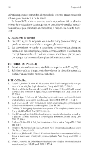 urinaria en pacientes sometidos a hemodiálisis, teniendo precaución con la
sobrecarga de volumen si existe anuria.
La hemodiafiltración venovenosa continua puede ser útil en el trata-
miento de intoxicaciones severas, pacientes demasiado inestables hemodi-
námicamente para someterse a hemodiálisis, o cuando esta no esté dispo-
nible.
4. Tratamiento de soporte
1. Si existen signos de sangrado, vitamina K 2-5 mg (máximo 10 mg) i.v.;
puede ser necesario administrar sangre o plaquetas.
2. Las convulsiones responden al tratamiento convencional con diazepam.
Si fallan las benzodiazepinas, pasar a difenilhidantoína o fenobarbital,
corregir las anomalías electrolíticas y valorar administrar glucosa y cal-
cio, aunque sus concentraciones plasmáticas sean normales.
CRITERIOS DE INGRESO
1. Intoxicación moderada-severa (salicilemia superior a 45-50 mg/dL).
2. Salicilismo crónico e ingestiones de productos de liberación sostenida,
sin tener en cuenta los niveles de salicilato.
BIBLIOGRAFÍA
1. Dargan PI,Wallace CI, Jones AL.An evidence based flowchart to guide the manage-
ment of acute salicylate (aspirin) overdose. Emerg Med J. 2002; 19: 206-9.
2. Glatstein M, Garcia-Bournissen F, Scolnik D, Rosenbloom E, Koren G. Sudden-onset
tachypnea and confusion in a previously healthy teenager.Ther Drug Monit. 2010;
32: 700-3.
3. Herres J, Ryan D, Salzman M. Delayed salicylate toxicity with undetectable initial
levels after large-dose aspirin ingestion. Am J Emerg Med. 2009; 27: 1173 e1-3.
4. Jacob J, Lavonas EJ. Falsely normal anion gap in severe salicylate poisoning caused
by laboratory interference. Ann Emerg Med. 2011; 58: 280-1.
5. O’Malley GF. Emergency department management of the salicylate-poisoned patient.
Emerg Med Clin North Am. 2007; 25: 333-46.
6. Ong GY.A simple modified bicarbonate regimen for urine alkalinization in modera-
te pediatric salicylate poisoning in the emergency department. Pediatr Emerg Care.
2011; 27: 306-8.
7. Pearlman BL, Gambhir R. Salicylate intoxication: a clinical review. Postgrad Med. 2009;
121: 162-8.
8. Proudfoot AT, Krenzelok EP,Vale JA. Position Paper on urine alkalinization. J Toxicol
Clin Toxicol. 2004; 42: 1-26.
9. Stolbach AI, Hoffman RS, Nelson LS. Mechanical ventilation was associated with aci-
demia in a case series of salicylate-poisoned patients. Acad Emerg Med. 2008; 15:
866-9.
10. West PL, Horowitz BZ. Delayed recrudescence to toxic salicylate concentrations after
salsalate overdose. J Med Toxicol. 2010; 6: 150-4.
144 J. López Ávila
 