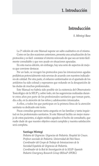 La 3ª edición de este Manual supone un salto cualitativo en el mismo.
Como en las dos ocasiones anteriores, presenta una actualización de los
protocolos y es fácil constatar el intento renovado de que sea un texto fácil-
mente consultable y que nos ayude en situaciones apuradas.
En esta nueva edición, sin embargo, hay una serie de aspectos de mejo-
ra que conviene destacar.
Por un lado, se recogen los protocolos para las intoxicaciones agudas
pediátricas potencialmente más severas de acuerdo con nuestros indicado-
res de calidad. Por otra parte, el esfuerzo uniformador en el apartado de los
antídotos ha sido colosal y esperamos que redunde en la desaparición de
las dudas de muchos profesionales.
Este Manual no habría sido posible sin la existencia del Observatorio
Toxicológico de la SEUP y, sobre todo, sin las sugerencias realizadas duran-
te estos años por parte de los profesionales sanitarios que toman parte,
día a día, en la atención de los niños y adolescentes intoxicados.
A ellos, a todos los que participan en la primera línea de la atención
sanitaria va dedicado este texto.
Pocas consultas generan tanta angustia en las familias y tanta inquie-
tud en los profesionales sanitarios. Si este Manual facilita un mejor mane-
jo de estos pacientes, si algún médico agradece el hecho de consultarlo, que
nadie dude de que nuestro objetivo estará cumplido y nuestra satisfacción
será completa.
Santiago Mintegi
Pediatra de Urgencias. Urgencias de Pediatría. Hospital de Cruces.
Profesor asociado de Pediatría. Universidad del PaísVasco.
Coordinador del Grupo de Trabajo de Intoxicaciones de la
Sociedad Española de Urgencias de Pediatría.
Coordinador de la Red de Investigación de la SEUP–Spanish
Pediatric Emergency Research Group (RISeuP-SPERG)
Introducción
S. Mintegi Raso
1. Introducción
 