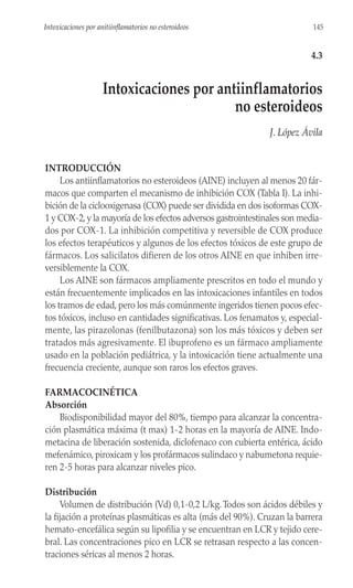 INTRODUCCIÓN
Los antiinflamatorios no esteroideos (AINE) incluyen al menos 20 fár-
macos que comparten el mecanismo de inhibición COX (Tabla I). La inhi-
bición de la ciclooxigenasa (COX) puede ser dividida en dos isoformas COX-
1 y COX-2, y la mayoría de los efectos adversos gastrointestinales son media-
dos por COX-1. La inhibición competitiva y reversible de COX produce
los efectos terapéuticos y algunos de los efectos tóxicos de este grupo de
fármacos. Los salicilatos difieren de los otros AINE en que inhiben irre-
versiblemente la COX.
Los AINE son fármacos ampliamente prescritos en todo el mundo y
están frecuentemente implicados en las intoxicaciones infantiles en todos
los tramos de edad, pero los más comúnmente ingeridos tienen pocos efec-
tos tóxicos, incluso en cantidades significativas. Los fenamatos y, especial-
mente, las pirazolonas (fenilbutazona) son los más tóxicos y deben ser
tratados más agresivamente. El ibuprofeno es un fármaco ampliamente
usado en la población pediátrica, y la intoxicación tiene actualmente una
frecuencia creciente, aunque son raros los efectos graves.
FARMACOCINÉTICA
Absorción
Biodisponibilidad mayor del 80%, tiempo para alcanzar la concentra-
ción plasmática máxima (t max) 1-2 horas en la mayoría de AINE. Indo-
metacina de liberación sostenida, diclofenaco con cubierta entérica, ácido
mefenámico, piroxicam y los profármacos sulindaco y nabumetona requie-
ren 2-5 horas para alcanzar niveles pico.
Distribución
Volumen de distribución (Vd) 0,1-0,2 L/kg.Todos son ácidos débiles y
la fijación a proteínas plasmáticas es alta (más del 90%). Cruzan la barrera
hemato-encefálica según su lipofilia y se encuentran en LCR y tejido cere-
bral. Las concentraciones pico en LCR se retrasan respecto a las concen-
traciones séricas al menos 2 horas.
145
Intoxicaciones por anitiinflamatorios no esteroideos
4.3
Intoxicaciones por antiinflamatorios
no esteroideos
J. López Ávila
 