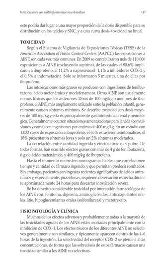 esto podría dar lugar a una mayor proporción de la dosis disponible para su
distribución en los tejidos y SNC, y a una curva dosis-toxicidad no lineal.
TOXICIDAD
Según el Sistema deVigilancia de Exposiciones Tóxicas (TESS) de la
American Association of Poison Control Centers (AAPCC) las exposiciones a
AINE son cada vez más comunes. En 2009 se contabilizaron más de 110.000
exposiciones a AINE (excluyendo aspirina), de las cuales el 80,6% impli-
caron a ibuprofeno, el 11,2% a naproxeno,el 1,1% a inhibidores COX-2 y
el 0,5% a indometacina. Solo se informaron 5 muertes, una de ellas por
ibuprofeno.
Las intoxicaciones más graves se producen con ingestiones de fenilbu-
tazona, ácido mefenámico y meclofenamato. Otros AINE son usualmente
menos tóxicos que los anteriores. Dosis de 100 mg/kg o menores de ibu-
profeno,elAINE más ampliamente utilizado entre la población infantil,gene-
ralmente causan síntomas mínimos. Se describe toxicidad con dosis mayo-
res de 100 mg/kg y esta es principalmente gastrointestinal, renal y neuroló-
gica. Generalmente ocurren situaciones amenazadoras para la vida (convul-
siones y coma) con ingestiones por encima de 400 mg/kg. En un estudio con
1.033 casos de exposición a ibuprofeno, el 65% estuvieron asintomáticos, el
18% presentaron síntomas leves y solo un 2% síntomas moderados.
La correlación entre cantidad ingerida y efectos tóxicos es pobre. De
todas formas, han ocurrido efectos graves con más de 4 g de fenilbutazona,
6 g de ácido mefenámico, y 400 mg/kg de ibuprofeno.
Hasta el momento no existen nomogramas fiables que correlacionen
tiempo y cantidad de fármaco ingerido, y que permitan predecir resultados.
Sin embargo, pacientes con ingestas recientes significativas de ácidos antra-
nílicos y, especialmente, pirazolonas, requieren observación estrecha duran-
te aproximadamente 24 horas para descartar intoxicación severa.
Se ha descrito considerable toxicidad por interacción farmacológica de
los AINE con: fenitoína, digoxina, aminoglicósidos, anticoagulantes ora-
les, litio, hipoglucemiantes orales (sulfonilureas) y metotrexato.
FISIOPATOLOGÍA Y CLÍNICA
Muchos de los efectos adversos y probablemente todas o la mayoría de
las toxicidades agudas de los AINE están asociadas principalmente con la
inhibición de COX-1. Los efectos tóxicos de los diferentes AINE no selecti-
vos generalmente son similares, y típicamente aparecen dentro de las 4-6
horas de la ingestión. La selectividad del receptor COX-2 se pierde a altas
concentraciones, de forma que las sobredosis de estos fármacos causan una
toxicidad similar a los AINE no selectivos.
147
Intoxicaciones por anitiinflamatorios no esteroideos
 