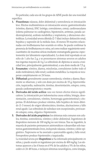 En particular, cada uno de los grupos de AINE puede dar una toxicidad
específica:
1. Pirazolonas: náuseas, dolor abdominal y somnolencia en intoxicación
leve. Efectos multisistémicos en intoxicación severa: gastrointestinales
(vómitos, diarrea), SNC (vértigo, convulsiones, coma), cardiovasculares
(edema pulmonar no cardiogénico, hipotensión, arritmias, parada car-
diorrespiratoria), acidosis metabólica y respiratoria, y alteraciones elec-
trolíticas. La toxicidad severa diferida (2-7 días) incluye disfunción renal,
hepática y supresión de la médula ósea. Al menos 50 muertes relacio-
nadas con fenilbutazona han ocurrido en niños. Se puede confirmar la
presencia de fenilbutazona en orina, así como realizar seguimiento semi-
cuantitativo de muestras séricas mediante cromatografía gaseosa-espec-
trometría (en laboratorio especializado). La dosis letal reportada en un
niño de 1 año fue 2 g, y se presentaron síntomas severos en adultos
tras ingestas mayores de 4 g. La sobredosis de dipirona se asocia a toxi-
cidad leve, principalmente gastrointestinal, a una dosis media de 7,5 g.
2. Fenamatos: vómitos, diarrea, mioclonías, convulsiones (sobre todo el
ácido mefenámico), fallo renal y acidosis metabólica. La mayoría se recu-
peran completamente en 24 horas.
3. Diflunisal: generalmente causan somnolencia, vómitos y diarrea. Rara-
mente se observan, y solo con dosis por encima de 15 g, hiperventila-
ción, taquicardia, sudoración, tinnitus, desorientación, estupor, coma,
parada cardiorrespiratoria y muerte.
4. Derivados del ácido acético: rara vez tienen efectos tóxicos signifi-
cativos. La intoxicación por indometacina causa cefalea, letargia, deso-
rientación, convulsiones, vómitos, hemorragia gastrointestinal y cito-
penias. El diclofenaco produce vómitos, fallo hepático de inicio diferi-
do (1-3 meses) de origen idiosincrásico, tinnitus, alucinaciones y fallo
renal agudo. Las sobredosis de sulindaco son excepcionales, provocan-
do estupor, coma, oliguria e hipotensión.
5. Derivados del ácido propiónico: los síntomas más comunes son cefa-
lea, tinnitus, somnolencia, vómitos y dolor abdominal. Ingestiones de
ibuprofeno menores de 100 mg/kg no son tóxicas.Tras su ingestión, la
mayoría de pacientes permanecen asintomáticos o desarrollan solo tras-
tornos gastrointestinales leves, incluyendo náuseas, vómitos y dolor epi-
gástrico. Naproxeno se ha asociado a pancreatitis aguda y fallo renal.
Fenoprofeno produce hipotensión y taquicardia.
La toxicidad severa por ibuprofeno se ha informado principalmente en
niños, y puede ocurrir en ingestiones por encima de 400 mg/kg. Los sín-
tomas aparecen a las 4 horas en el 9% de los adultos y 5% de los niños,
ceden en 24-48 horas, e incluyen síntomas neurológicos, como letargia,
149
Intoxicaciones por anitiinflamatorios no esteroideos
 