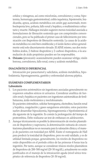 cefalea y nistagmus, así como mioclonías, convulsiones y coma; hipo-
termia, hemorragia gastrointestinal, colitis isquémica, hipotensión, bra-
dicardia, apnea, acidosis metabólica con anión gap aumentado, trom-
bocitopenia leve, poliuria, fallo renal y hepático, o multisistémico refrac-
tario y muerte. Hallazgos iniciales sugieren menos toxicidad asociada a
formulaciones de liberación sostenida que con comprimidos conven-
cionales, pero se ha publicado el primer caso de fallecimiento por into-
xicación con ibuprofeno de liberación sostenida. La causa de la acido-
sis metabólica no está bien establecida y el ácido láctico sérico general-
mente está solo discretamente elevado. El AINE mismo, sus dos meta-
bolitos ácidos, 2-hidroxi-ibuprofeno y 2-carboxi-ibuprofeno, o la acu-
mulación de ácido propiónico pueden ser los responsables.
6. Oxicams (piroxicam): ocasionalmente pueden ocasionar vértigo, visión
borrosa, convulsiones, fallo renal, coma y acidosis metabólica.
DIAGNÓSTICO DIFERENCIAL
Intoxicación por paracetamol y salicilatos, acidosis metabólica, hipo-
fosfatemia, hipomagnesemia, gastritis y enfermedad ulcerosa péptica.
EXÁMENES COMPLEMENTARIOS
Laboratorio
1. Los pacientes asintomáticos sin ingestiones asociadas generalmente no
requieren estudios séricos ni urinarios. Considerar analítica de fun-
ción renal y hepática en pacientes con ingestiones asintomáticas de fenil-
butazona, ácido mefenámico y meclofenamato.
En pacientes sintomáticos, solicitar hemograma, electrolitos, función renal
y hepática, coagulación y gases sanguíneos arteriales; estos pacientes
suelen desarrollar hipocalcemia, hipomagnesemia e hipofosfatemia al
día siguiente de la ingestión. Es común la prolongación del tiempo de
protrombina. Debe realizarse un test de embarazo en adolescentes.
2. Aunque técnicamente es posible la determinación de niveles plasmáti-
cos de ibuprofeno y naproxeno, la determinación rutinaria de concen-
traciones plasmáticas no es necesaria para la valoración clínica y el mane-
jo de pacientes con toxicidad por AINE. Existe el nomograma de Hall
para predecir la toxicidad de ibuprofeno, pero no está validado, y es de
utilidad limitada porque, generalmente, los niveles de ibuprofeno no
están disponibles en el período crítico de las primeras 4 horas tras la
ingestión. Por tanto, aunque se consideran tóxicos niveles plasmáticos
de ibuprofeno de 200-500 mg/ml (20-50 mg/dL), actualmente no están
justificados en el manejo de la intoxicación aguda (nivel sérico tera-
péutico de referencia de ibuprofeno 20-30 mg/ml).
150 J. López Ávila
 