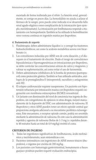 excretado de forma inalterada por el riñón. La función renal, general-
mente, se corrige en pocos días. La hemodiálisis no ayuda a aclarar el
fármaco de la sangre, pero puede estar indicada si se desarrolla fallo
renal agudo oligúrico como complicación de la intoxicación (por ejem-
plo, meclofenamato). La intoxicación por fenilbutazona responde a tra-
tamiento con hemoperfusión.También se ha utilizado la hemofiltración
veno-venosa continua en ingestión masiva por ibuprofeno.
4. Tratamiento de soporte
1. Fluidoterapia: deben administrarse líquidos i.v. y corregir los trastornos
hidroelectrolíticos, así como la acidosis metabólica severa con bicar-
bonato i.v.
2. Las convulsiones inducidas por AINE son de corta duración, y el dia-
zepam es el tratamiento de elección. Dado el riesgo de convulsiones
hipocalcémicas e hipomagnesémicas en intoxicaciones por ibuprofeno,
se debe controlar las concentraciones séricas de calcio y magnesio, y
valorar su suplementación, así como evitar el uso de furosemida.
3. Deben administrarse inhibidores de la bomba de protones (pantopra-
zol) como protección gástrica.También se han utilizado antiácidos, aná-
logos de la prostaglandina E (misoprostol), sucralfato y antagonistas
anti-H2.
4. El colapso cardiovascular requiere vasopresores. Un paciente con hipo-
tensión refractaria por intoxicación masiva con ibuprofeno requirió oxi-
genación con membrana extracorpórea (ECMO) venoarterial.
5. Un lactante con disminución del nivel de conciencia tras ingesta de ibu-
profeno, sin coingestiones de opiáceos ni otras drogas, mejoró marca-
damente de la depresión del SNC con administración de naloxona. El
ibuprofeno y otros AINE pueden tener un efecto opioide central que
proporciona analgesia adicional a su mecanismo periférico ciclooxige-
nasa. Este mecanismo, o receptor opioide común, podría ser revertido
mediante la administración de naloxona. En este caso la administración
repetida y agresiva de naloxona (bolos de 1-3 mg i.v. repetidos duran-
te 40 minutos hasta un total de 0,9 mg/kg) revirtió el coma.
CRITERIOS DE INGRESO
1. Todas las ingestiones significativas de fenilbutazona, ácido mefená-
mico y meclofanamato, sean sintomáticas o no.
2. Pacientes sintomáticos con ingestiones de AINE menos tóxicos (ibu-
profeno), o ingestas por encima de 200 mg/kg.
3. Los pacientes con hemorragia gastrointestinal, hematemesis o heces
guayaco-positivas pueden requerir evaluación endoscópica.
153
Intoxicaciones por anitiinflamatorios no esteroideos
 
