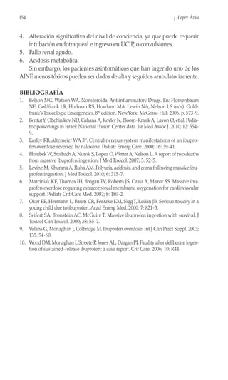 4. Alteración significativa del nivel de conciencia, ya que puede requerir
intubación endotraqueal e ingreso en UCIP, o convulsiones.
5. Fallo renal agudo.
6. Acidosis metabólica.
Sin embargo, los pacientes asintomáticos que han ingerido uno de los
AINE menos tóxicos pueden ser dados de alta y seguidos ambulatoriamente.
BIBLIOGRAFÍA
1. Belson MG, Watson WA. Nonsteroidal Antiinflammatory Drugs. En: Flomenbaum
NE, Goldfrank LR, Hoffman RS, Howland MA, Lewin NA, Nelson LS (eds). Gold-
frank’s Toxicologic Emergencies. 8th
edition. NewYork: McGraw-Hill; 2006. p. 573-9.
2. BenturY, Obchinikov ND, Cahana A, Kovler N, Bloom-Krasik A, Lavon O, et al. Pedia-
tric poisonings in Israel: National Poison Center data. Isr Med Assoc J. 2010; 12: 554-
9.
3. Easley RB, Altemeier WA 3rd
. Central nervous system manifestations of an ibupro-
fen overdose reversed by naloxone. Pediatr Emerg Care. 2000; 16: 39-41.
4. Holubek W, Stolbach A, Nurok S, Lopez O,Wetter A, Nelson L.A report of two deaths
from massive ibuprofen ingestion. J Med Toxicol. 2007; 3: 52-5.
5. Levine M, Khurana A, Ruha AM. Polyuria, acidosis, and coma following massive ibu-
profen ingestion. J Med Toxicol. 2010; 6: 315-7.
6. Marciniak KE,Thomas IH, Brogan TV, Roberts JS, Czaja A, Mazor SS. Massive ibu-
profen overdose requiring extracorporeal membrane oxygenation for cardiovascular
support. Pediatr Crit Care Med. 2007; 8: 180-2.
7. Oker EE, Hermann L, Baum CR, Fentzke KM, Sigg T, Leikin JB. Serious toxicity in a
young child due to ibuprofen. Acad Emerg Med. 2000; 7: 821-3.
8. Seifert SA, Bronstein AC, McGuire T. Massive ibuprofen ingestion with survival. J
Toxicol Clin Toxicol. 2000; 38: 55-7.
9. Volans G, Monaghan J, Colbridge M. Ibuprofen overdose. Int J Clin Pract Suppl. 2003;
135: 54-60.
10. Wood DM, Monaghan J, Streete P, Jones AL, Dargan PI. Fatality after deliberate inges-
tion of sustained-release ibuprofen: a case report. Crit Care. 2006; 10: R44.
154 J. López Ávila
 