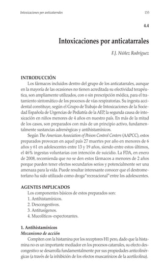 INTRODUCCIÓN
Los fármacos incluidos dentro del grupo de los anticatarrales, aunque
en la mayoría de las ocasiones no tienen acreditada su efectividad terapéu-
tica, son ampliamente utilizados, con o sin prescripción médica, para el tra-
tamiento sintomático de los procesos de vías respiratorias. Su ingesta acci-
dental constituye, según el Grupo deTrabajo de Intoxicaciones de la Socie-
dad Española de Urgencias de Pediatría de la AEP, la segunda causa de into-
xicación en niños menores de 4 años en nuestro país. En más de la mitad
de los casos, son preparados con más de un principio activo, fundamen-
talmente sustancias adrenérgicas y antihistamínicos.
Según The American Association of Poison Control Centers (AAPCC), estos
preparados provocan en aquel país 27 muertes por año en menores de 6
años y 61 en adolescentes entre 13 y 19 años, siendo entre estos últimos,
el 46% ingestas voluntarias con intención de suicidio. La FDA, en enero
de 2008, recomienda que no se den estos fármacos a menores de 2 años
porque pueden tener efectos secundarios serios y potencialmente ser una
amenaza para la vida. Puede resultar interesante conocer que el dextrome-
torfano ha sido utilizado como droga“recreacional”entre los adolescentes.
AGENTES IMPLICADOS
Los componentes básicos de estos preparados son:
1. Antihistamínicos.
2. Descongestivos.
3. Antitusígenos.
4. Mucolíticos-expectorantes.
1. Antihistamínicos
Mecanismo de acción
Compiten con la histamina por los receptores H1 pero,dado que la hista-
mina no es un importante mediador en los procesos catarrales,su efecto des-
congestivo se desarrolla fundamentalmente por sus propiedades anticolinér-
gicas (a través de la inhibición de los efectos muscarínicos de la acetilcolina).
155
Intoxicaciones por anticatarrales
4.4
Intoxicaciones por anticatarrales
F.J. Núñez Rodríguez
 