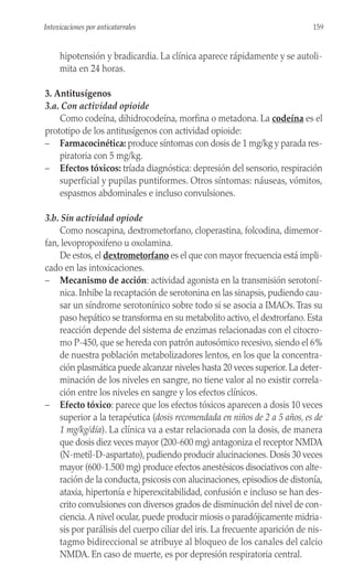hipotensión y bradicardia. La clínica aparece rápidamente y se autoli-
mita en 24 horas.
3. Antitusígenos
3.a. Con actividad opioide
Como codeína, dihidrocodeína, morfina o metadona. La codeína es el
prototipo de los antitusígenos con actividad opioide:
– Farmacocinética: produce síntomas con dosis de 1 mg/kg y parada res-
piratoria con 5 mg/kg.
– Efectos tóxicos: tríada diagnóstica: depresión del sensorio, respiración
superficial y pupilas puntiformes. Otros síntomas: náuseas, vómitos,
espasmos abdominales e incluso convulsiones.
3.b. Sin actividad opiode
Como noscapina, dextrometorfano, cloperastina, folcodina, dimemor-
fan, levopropoxifeno u oxolamina.
De estos, el dextrometorfano es el que con mayor frecuencia está impli-
cado en las intoxicaciones.
– Mecanismo de acción: actividad agonista en la transmisión serotoní-
nica. Inhibe la recaptación de serotonina en las sinapsis, pudiendo cau-
sar un síndrome serotonínico sobre todo si se asocia a IMAOs.Tras su
paso hepático se transforma en su metabolito activo, el dextrorfano. Esta
reacción depende del sistema de enzimas relacionadas con el citocro-
mo P-450, que se hereda con patrón autosómico recesivo, siendo el 6%
de nuestra población metabolizadores lentos, en los que la concentra-
ción plasmática puede alcanzar niveles hasta 20 veces superior. La deter-
minación de los niveles en sangre, no tiene valor al no existir correla-
ción entre los niveles en sangre y los efectos clínicos.
– Efecto tóxico: parece que los efectos tóxicos aparecen a dosis 10 veces
superior a la terapéutica (dosis recomendada en niños de 2 a 5 años, es de
1 mg/kg/día). La clínica va a estar relacionada con la dosis, de manera
que dosis diez veces mayor (200-600 mg) antagoniza el receptor NMDA
(N-metil-D-aspartato), pudiendo producir alucinaciones. Dosis 30 veces
mayor (600-1.500 mg) produce efectos anestésicos disociativos con alte-
ración de la conducta, psicosis con alucinaciones, episodios de distonía,
ataxia, hipertonía e hiperexcitabilidad, confusión e incluso se han des-
crito convulsiones con diversos grados de disminución del nivel de con-
ciencia.A nivel ocular, puede producir miosis o paradójicamente midria-
sis por parálisis del cuerpo ciliar del iris. La frecuente aparición de nis-
tagmo bidireccional se atribuye al bloqueo de los canales del calcio
NMDA. En caso de muerte, es por depresión respiratoria central.
159
Intoxicaciones por anticatarrales
 