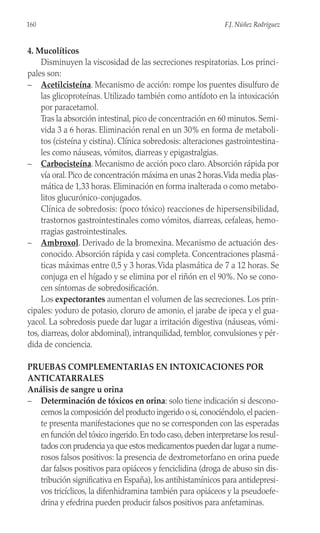4. Mucolíticos
Disminuyen la viscosidad de las secreciones respiratorias. Los princi-
pales son:
– Acetilcisteína. Mecanismo de acción: rompe los puentes disulfuro de
las glicoproteínas. Utilizado también como antídoto en la intoxicación
por paracetamol.
Tras la absorción intestinal, pico de concentración en 60 minutos. Semi-
vida 3 a 6 horas. Eliminación renal en un 30% en forma de metaboli-
tos (cisteína y cistina). Clínica sobredosis: alteraciones gastrointestina-
les como náuseas, vómitos, diarreas y epigastralgias.
– Carbocisteína. Mecanismo de acción poco claro.Absorción rápida por
vía oral. Pico de concentración máxima en unas 2 horas.Vida media plas-
mática de 1,33 horas. Eliminación en forma inalterada o como metabo-
litos glucurónico-conjugados.
Clínica de sobredosis: (poco tóxico) reacciones de hipersensibilidad,
trastornos gastrointestinales como vómitos, diarreas, cefaleas, hemo-
rragias gastrointestinales.
– Ambroxol. Derivado de la bromexina. Mecanismo de actuación des-
conocido. Absorción rápida y casi completa. Concentraciones plasmá-
ticas máximas entre 0,5 y 3 horas.Vida plasmática de 7 a 12 horas. Se
conjuga en el hígado y se elimina por el riñón en el 90%. No se cono-
cen síntomas de sobredosificación.
Los expectorantes aumentan el volumen de las secreciones. Los prin-
cipales: yoduro de potasio, cloruro de amonio, el jarabe de ipeca y el gua-
yacol. La sobredosis puede dar lugar a irritación digestiva (náuseas, vómi-
tos, diarreas, dolor abdominal), intranquilidad, temblor, convulsiones y pér-
dida de conciencia.
PRUEBAS COMPLEMENTARIAS EN INTOXICACIONES POR
ANTICATARRALES
Análisis de sangre u orina
– Determinación de tóxicos en orina: solo tiene indicación si descono-
cemos la composición del producto ingerido o si,conociéndolo,el pacien-
te presenta manifestaciones que no se corresponden con las esperadas
en función del tóxico ingerido.En todo caso,deben interpretarse los resul-
tados con prudencia ya que estos medicamentos pueden dar lugar a nume-
rosos falsos positivos: la presencia de dextrometorfano en orina puede
dar falsos positivos para opiáceos y fenciclidina (droga de abuso sin dis-
tribución significativa en España), los antihistamínicos para antidepresi-
vos tricíclicos, la difenhidramina también para opiáceos y la pseudoefe-
drina y efedrina pueden producir falsos positivos para anfetaminas.
160 F.J. Núñez Rodríguez
 
