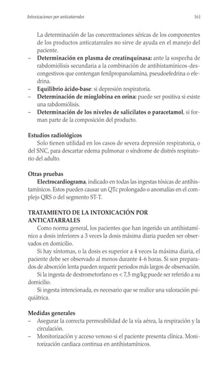 La determinación de las concentraciones séricas de los componentes
de los productos anticatarrales no sirve de ayuda en el manejo del
paciente.
– Determinación en plasma de creatinquinasa: ante la sospecha de
rabdomiólisis secundaria a la combinación de antihistamínicos-des-
congestivos que contengan fenilpropanolamina, pseudoefedrina o efe-
drina.
– Equilibrio ácido-base: si depresión respiratoria.
– Determinación de mioglobina en orina: puede ser positiva si existe
una rabdomiólisis.
– Determinación de los niveles de salicilatos o paracetamol, si for-
man parte de la composición del producto.
Estudios radiológicos
Solo tienen utilidad en los casos de severa depresión respiratoria, o
del SNC, para descartar edema pulmonar o síndrome de distrés respirato-
rio del adulto.
Otras pruebas
Electrocardiograma, indicado en todas las ingestas tóxicas de antihis-
tamínicos. Estos pueden causar un QTc prolongado o anomalías en el com-
plejo QRS o del segmento ST-T.
TRATAMIENTO DE LA INTOXICACIÓN POR
ANTICATARRALES
Como norma general, los pacientes que han ingerido un antihistamí-
nico a dosis inferiores a 3 veces la dosis máxima diaria pueden ser obser-
vados en domicilio.
Si hay síntomas, o la dosis es superior a 4 veces la máxima diaria, el
paciente debe ser observado al menos durante 4-6 horas. Si son prepara-
dos de absorción lenta pueden requerir periodos más largos de observación.
Si la ingesta de dextrometorfano es < 7,5 mg/kg puede ser referido a su
domicilio.
Si ingesta intencionada, es necesario que se realice una valoración psi-
quiátrica.
Medidas generales
– Asegurar la correcta permeabilidad de la vía aérea, la respiración y la
circulación.
– Monitorización y acceso venoso si el paciente presenta clínica. Moni-
torización cardiaca continua en antihistamínicos.
161
Intoxicaciones por anticatarrales
 