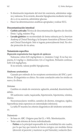 – Si disminución importante del nivel de conciencia, administrar oxíge-
no y naloxona. Si no revierte, descartar hipoglucemia mediante test rápi-
do o, en su ausencia, administrar glucosa.
– Hacer las determinaciones analíticas apropiadas y realizar ECG.
Descontaminación intestinal
– Carbón activado: Técnica de descontaminación digestiva de elección.
Dosis: 1 g/kg, máximo 50 g.
– Lavado gástrico: no recomendado de forma rutinaria por la American
Academy of ClinicalToxicology y la European Association of Poisons Centres
and Clinical Toxicologists. Solo si ingesta potencialmente letal. No olvi-
dar protección de vía aérea.
Tratamiento específico
Depresión respiratoria tras ingesta de opiáceos
Naloxona: niños 0,01 mg/kg/dosis i.v. (máximo 2 mg). Si no hay res-
puesta, 0,1 mg/kg i.v. Adolescentes: 0,4 a 2 mg/dosis. Perfusión continua:
0,04-0,16 mg/kg/hora.
Si no revierte, valorar posible hipoglucemia.
Síndrome serotonínico
Causado por estímulo de los receptores serotoninícos del SNC y peri-
féricos. El diagnóstico es clínico. No existe correlación entre los niveles en
suero y la clínica.
Síntomas
Cambios en estado de conciencia: agitación, ansiedad, desorientación,
delirio.
SN autónomo: sudor, taquicardia, hipertensión, hipertermia, vómitos,
diarrea.
Neuromusculares: temblor, castañeo de dientes, nistagmus, rigidez,
hiperreflexia (más expresivos en extremidades inferiores).
La tabla IV muestra los criterios diagnósticos del síndrome serotoníni-
co.
Tratamiento
– Se basa en: ABC. Oxígeno para Sat O2 > 94%. Monitorización.
– Tratar cada síntoma de forma individualizada:
- Fiebre: es la principal responsable de la mortalidad de este cuadro,
por lo que hay que tratarla de forma enérgica con medidas físicas
(desvestir al paciente y mantener su piel húmeda) y sedación (ben-
162 F.J. Núñez Rodríguez
 