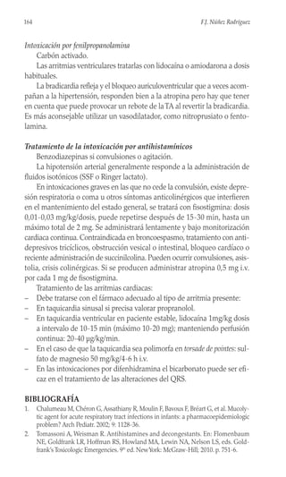 Intoxicación por fenilpropanolamina
Carbón activado.
Las arritmias ventriculares tratarlas con lidocaína o amiodarona a dosis
habituales.
La bradicardia refleja y el bloqueo auriculoventricular que a veces acom-
pañan a la hipertensión, responden bien a la atropina pero hay que tener
en cuenta que puede provocar un rebote de laTA al revertir la bradicardia.
Es más aconsejable utilizar un vasodilatador, como nitroprusiato o fento-
lamina.
Tratamiento de la intoxicación por antihistamínicos
Benzodiazepinas si convulsiones o agitación.
La hipotensión arterial generalmente responde a la administración de
fluidos isotónicos (SSF o Ringer lactato).
En intoxicaciones graves en las que no cede la convulsión, existe depre-
sión respiratoria o coma u otros síntomas anticolinérgicos que interfieren
en el mantenimiento del estado general, se tratará con fisostigmina: dosis
0,01-0,03 mg/kg/dosis, puede repetirse después de 15-30 min, hasta un
máximo total de 2 mg. Se administrará lentamente y bajo monitorización
cardiaca continua. Contraindicada en broncoespasmo, tratamiento con anti-
depresivos tricíclicos, obstrucción vesical o intestinal, bloqueo cardíaco o
reciente administración de succinilcolina. Pueden ocurrir convulsiones, asis-
tolia, crisis colinérgicas. Si se producen administrar atropina 0,5 mg i.v.
por cada 1 mg de fisostigmina.
Tratamiento de las arritmias cardiacas:
– Debe tratarse con el fármaco adecuado al tipo de arritmia presente:
– En taquicardia sinusal si precisa valorar propranolol.
– En taquicardia ventricular en paciente estable, lidocaína 1mg/kg dosis
a intervalo de 10-15 min (máximo 10-20 mg); manteniendo perfusión
continua: 20-40 µg/kg/min.
– En el caso de que la taquicardia sea polimorfa en torsade de pointes: sul-
fato de magnesio 50 mg/kg/4-6 h i.v.
– En las intoxicaciones por difenhidramina el bicarbonato puede ser efi-
caz en el tratamiento de las alteraciones del QRS.
BIBLIOGRAFÍA
1. Chalumeau M, Chéron G,Assathiany R, Moulin F, Bavoux F, Bréart G, et al. Mucoly-
tic agent for acute respiratory tract infections in infants: a pharmacoepidemiologic
problem? Arch Pediatr. 2002; 9: 1128-36.
2. Tomassoni A, Weisman R. Antihistamines and decongestants. En: Flomenbaum
NE, Goldfrank LR, Hoffman RS, Howland MA, Lewin NA, Nelson LS, eds. Gold-
frank’s Toxicologic Emergencies. 9th
ed. NewYork: McGraw-Hill; 2010. p. 751-6.
164 F.J. Núñez Rodríguez
 