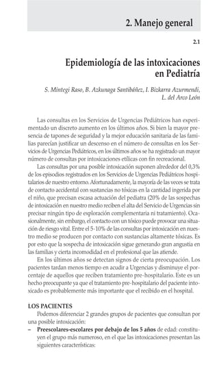 Las consultas en los Servicios de Urgencias Pediátricos han experi-
mentado un discreto aumento en los últimos años. Si bien la mayor pre-
sencia de tapones de seguridad y la mejor educación sanitaria de las fami-
lias parecían justificar un descenso en el número de consultas en los Ser-
vicios de Urgencias Pediátricos, en los últimos años se ha registrado un mayor
número de consultas por intoxicaciones etílicas con fin recreacional.
Las consultas por una posible intoxicación suponen alrededor del 0,3%
de los episodios registrados en los Servicios de Urgencias Pediátricos hospi-
talarios de nuestro entorno.Afortunadamente,la mayoría de las veces se trata
de contacto accidental con sustancias no tóxicas en la cantidad ingerida por
el niño, que precisan escasa actuación del pediatra (20% de las sospechas
de intoxicación en nuestro medio reciben el alta del Servicio de Urgencias sin
precisar ningún tipo de exploración complementaria ni tratamiento). Oca-
sionalmente,sin embargo,el contacto con un tóxico puede provocar una situa-
ción de riesgo vital.Entre el 5-10% de las consultas por intoxicación en nues-
tro medio se producen por contacto con sustancias altamente tóxicas. Es
por esto que la sospecha de intoxicación sigue generando gran angustia en
las familias y cierta incomodidad en el profesional que las atiende.
En los últimos años se detectan signos de cierta preocupación. Los
pacientes tardan menos tiempo en acudir a Urgencias y disminuye el por-
centaje de aquellos que reciben tratamiento pre-hospitalario. Este es un
hecho preocupante ya que el tratamiento pre-hospitalario del paciente into-
xicado es probablemente más importante que el recibido en el hospital.
LOS PACIENTES
Podemos diferenciar 2 grandes grupos de pacientes que consultan por
una posible intoxicación:
– Preescolares-escolares por debajo de los 5 años de edad: constitu-
yen el grupo más numeroso, en el que las intoxicaciones presentan las
siguientes características:
2.1
Epidemiología de las intoxicaciones
en Pediatría
S. Mintegi Raso, B. Azkunaga Santibáñez, I. Bizkarra Azurmendi,
L. del Arco León
2. Manejo general
 