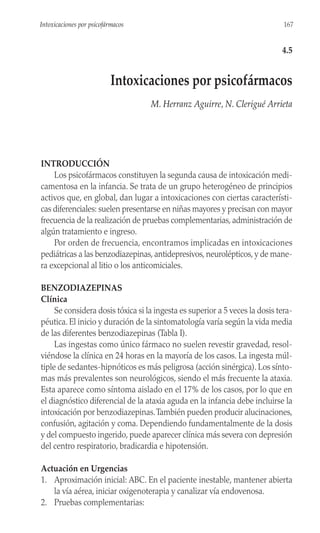 INTRODUCCIÓN
Los psicofármacos constituyen la segunda causa de intoxicación medi-
camentosa en la infancia. Se trata de un grupo heterogéneo de principios
activos que, en global, dan lugar a intoxicaciones con ciertas característi-
cas diferenciales: suelen presentarse en niñas mayores y precisan con mayor
frecuencia de la realización de pruebas complementarias, administración de
algún tratamiento e ingreso.
Por orden de frecuencia, encontramos implicadas en intoxicaciones
pediátricas a las benzodiazepinas, antidepresivos, neurolépticos, y de mane-
ra excepcional al litio o los anticomiciales.
BENZODIAZEPINAS
Clínica
Se considera dosis tóxica si la ingesta es superior a 5 veces la dosis tera-
péutica. El inicio y duración de la sintomatología varía según la vida media
de las diferentes benzodiazepinas (Tabla I).
Las ingestas como único fármaco no suelen revestir gravedad, resol-
viéndose la clínica en 24 horas en la mayoría de los casos. La ingesta múl-
tiple de sedantes-hipnóticos es más peligrosa (acción sinérgica). Los sínto-
mas más prevalentes son neurológicos, siendo el más frecuente la ataxia.
Esta aparece como síntoma aislado en el 17% de los casos, por lo que en
el diagnóstico diferencial de la ataxia aguda en la infancia debe incluirse la
intoxicación por benzodiazepinas.También pueden producir alucinaciones,
confusión, agitación y coma. Dependiendo fundamentalmente de la dosis
y del compuesto ingerido, puede aparecer clínica más severa con depresión
del centro respiratorio, bradicardia e hipotensión.
Actuación en Urgencias
1. Aproximación inicial: ABC. En el paciente inestable, mantener abierta
la vía aérea, iniciar oxigenoterapia y canalizar vía endovenosa.
2. Pruebas complementarias:
167
Intoxicaciones por psicofármacos
4.5
Intoxicaciones por psicofármacos
M. Herranz Aguirre, N. Clerigué Arrieta
 