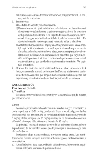 c) En intento autolítico: descartar intoxicación por paracetamol. En chi-
cas, test de embarazo.
3. Tratamiento:
a) Medidas de soporte y monitorización.
b)Descontaminación gastro-intestinal: administrar carbón activado si
el paciente consulta durante la primera o segunda hora. En situación
de hipoperistaltismo (coma o co-ingesta de sustancias que enlentez-
can el ritmo gastro-intestinal) es útil dentro de las primeras 4-6 h. En
caso de depresión neurológica será necesario aislar la vía aérea.
c) Antídoto: flumacenil: 0,01 mg/kg en 30 segundos (dosis única máx.
0,2 mg). Está indicado solo en aquellos pacientes en los que las medi-
das adecuadas de apertura de vía aérea, soporte respiratorio y circu-
latorio son ineficaces. Contraindicado en pacientes que hayan inge-
rido antidepresivos tricíclicos o presenten hipertensión endocraneal
o convulsiones ya que puede desencadenar crisis comiciales. (Ver capí-
tulo antídotos).
4. Destino: los pacientes asintomáticos deben ser observados durante 4
horas, ya que en la mayoría de los casos la clínica se inicia en este perio-
do de tiempo. Aquellos que tengan manifestaciones clínicas deben ser
ingresados y monitorizados hasta la desaparición de las mismas.
ANTIDEPRESIVOS
Clasificación (Tabla II)
1. Tricíclicos
Los antidepresivos tricíclicos constituyen la segunda causa de muerte
por intoxicaciones.
Clínica
Los antidepresivos tricíclicos tienen un estrecho margen terapéutico y
dosis superiores a 10-20 mg/kg pueden dar lugar a toxicidad grave. En las
intoxicaciones por amitriptilina se consideran tóxicas ingestas mayores de
5 mg/kg y letales mayores de 25 mg/kg, aunque se ha descrito el caso de un
niño de 2 años que falleció tras una ingesta de 15 mg/kg.
La principal toxicidad aparece dentro de las primeras 6 horas, si bien
la producción de metabolitos tóxicos puede prolongar la sintomatología más
allá de 24 horas.
Pueden ser oligo o asintomáticas, o producir clínica grave. Las mani-
festaciones clínicas incluyen síntomas anticolinérgicos, cardiovasculares y
neurológicos.
1. Anticolinérgicos: boca seca, midriasis, visión borrosa, hipertermia, taqui-
cardia, retención urinaria e hipoperistaltismo.
169
Intoxicaciones por psicofármacos
 
