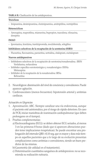 2. Neurológicos: disminución del nivel de conciencia y convulsiones. Puede
aparecer agitación.
3. Cardiovasculares (menos frecuentes): hipotensión arterial y arritmias
cardíacas.
Actuación en Urgencias
1. Aproximación: ABC. Siempre canalizar una vía endovenosa, aunque
el paciente esté asintomático, por el riesgo de rápido deterioro. En caso
de PCR, iniciar maniobras de reanimación cardiopulmonar (que deben
prolongarse en el tiempo).
2. Pruebas complementarias:
a) Electrocardiograma (ECG): se deben obtener ECG seriados, al menos
3 en las primeras 8 horas (dado que si aparecen alteraciones pue-
den tener implicaciones terapéuticas). Se puede encontrar una pro-
longación del intervalo QRS >0,10 seg, que es mayor y dura más tiem-
po en aquellos pacientes que a lo largo de su evolución presentan
complicaciones como arritmias o convulsiones, siendo un buen pre-
dictor de las mismas.
b)Gasometría (de utilidad en el tratamiento).
c) Determinación cuantitativa sanguínea de antidepresivos: no se reco-
mienda su realización rutinaria.
170 M. Herranz Aguirre, N. Clerigué Arrieta
TABLA II. Clasificación de los antidepresivos.
Tricíclicos
– Imipramina, desimipramina, clorimipramina, amitriptilina, nortriptilina
Heterocíclicos
– Amoxapina, maprotilina, mianserina, bupropion, trazodona, viloxacina,
doxepina
IMAO
– Iproniazina, fenelzina, tranilcipromida, moclobemida, selegilina
Inhibidores selectivos de la recaptación de la serotonina (ISRS)
– Fluoxetina, fluvoxamina, paroxetina, sertralina, citalopram, escitalopram
Nuevos antidepresivos
– Inhibidores selectivos de la recaptación de serotonina/noradrenalina.: IRSN
Venlafaxina, nefazodona
– Inhibidor específico serotoninérgico y noradrenérgico: ISSNa
Mirtazapina
– Inhibidor de la recaptación de la noradrenalina: IRNa
Reboxetina
 