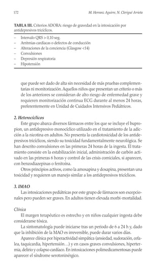 que puede ser dado de alta sin necesidad de más pruebas complemen-
tarias ni monitorización.Aquellos niños que presentan un criterio o más
de los anteriores se consideran de alto riesgo de enfermedad grave y
requieren monitorización continua ECG durante al menos 24 horas,
preferentemente en Unidad de Cuidados Intensivos Pediátricos.
2. Heterocíclicos
Este grupo abarca diversos fármacos entre los que se incluye el bupro-
pion, un antidepresivo monocíclico utilizado en el tratamiento de la adic-
ción a la nicotina en adultos. No presenta la cardiotoxicidad de los antide-
presivos tricíclicos, siendo su toxicidad fundamentalmente neurológica. Se
han descrito convulsiones en las primeras 24 horas de la ingesta. El trata-
miento consiste en la estabilización inicial, administración de carbón acti-
vado en las primeras 6 horas y control de las crisis comiciales, si aparecen,
con benzodiazepinas o fenitoína.
Otros principios activos, como la amoxapina y doxapina, presentan una
toxicidad y requieren un manejo similar a los antidepresivos tricíclicos.
3. IMAO
Las intoxicaciones pediátricas por este grupo de fármacos son excepcio-
nales pero pueden ser graves. En adultos tienen elevada morbi-mortalidad.
Clínica
El margen terapéutico es estrecho y en niños cualquier ingesta debe
considerarse tóxica.
La sintomatología puede iniciarse tras un periodo de 6 a 24 h y, dado
que la inhibición de la MAO es irreversible, puede durar varios días.
Aparece clínica por hiperactividad simpática (ansiedad, sudoración, cefa-
lea, taquicardia, hipertensión…) y en casos graves convulsiones, hiperter-
mia, delirio y colapso cardíaco. En intoxicaciones polimedicamentosas puede
aparecer el síndrome serotoninérgico.
172 M. Herranz Aguirre, N. Clerigué Arrieta
TABLA III. Criterios ADORA: riesgo de gravedad en la intoxicación por
antidepresivos tricíclicos.
– Intervalo QRS > 0,10 seg.
– Arritmias cardíacas o defectos de conducción
– Alteraciones de la conciencia (Glasgow <14)
– Convulsiones
– Depresión respiratoria
– Hipotensión
 