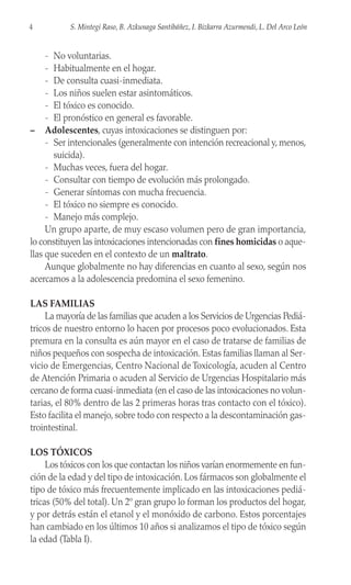 - No voluntarias.
- Habitualmente en el hogar.
- De consulta cuasi-inmediata.
- Los niños suelen estar asintomáticos.
- El tóxico es conocido.
- El pronóstico en general es favorable.
– Adolescentes, cuyas intoxicaciones se distinguen por:
- Ser intencionales (generalmente con intención recreacional y, menos,
suicida).
- Muchas veces, fuera del hogar.
- Consultar con tiempo de evolución más prolongado.
- Generar síntomas con mucha frecuencia.
- El tóxico no siempre es conocido.
- Manejo más complejo.
Un grupo aparte, de muy escaso volumen pero de gran importancia,
lo constituyen las intoxicaciones intencionadas con fines homicidas o aque-
llas que suceden en el contexto de un maltrato.
Aunque globalmente no hay diferencias en cuanto al sexo, según nos
acercamos a la adolescencia predomina el sexo femenino.
LAS FAMILIAS
La mayoría de las familias que acuden a los Servicios de Urgencias Pediá-
tricos de nuestro entorno lo hacen por procesos poco evolucionados. Esta
premura en la consulta es aún mayor en el caso de tratarse de familias de
niños pequeños con sospecha de intoxicación. Estas familias llaman al Ser-
vicio de Emergencias, Centro Nacional de Toxicología, acuden al Centro
de Atención Primaria o acuden al Servicio de Urgencias Hospitalario más
cercano de forma cuasi-inmediata (en el caso de las intoxicaciones no volun-
tarias, el 80% dentro de las 2 primeras horas tras contacto con el tóxico).
Esto facilita el manejo, sobre todo con respecto a la descontaminación gas-
trointestinal.
LOS TÓXICOS
Los tóxicos con los que contactan los niños varían enormemente en fun-
ción de la edad y del tipo de intoxicación. Los fármacos son globalmente el
tipo de tóxico más frecuentemente implicado en las intoxicaciones pediá-
tricas (50% del total). Un 2º gran grupo lo forman los productos del hogar,
y por detrás están el etanol y el monóxido de carbono. Estos porcentajes
han cambiado en los últimos 10 años si analizamos el tipo de tóxico según
la edad (Tabla I).
4 S. Mintegi Raso, B. Azkunaga Santibáñez, I. Bizkarra Azurmendi, L. Del Arco León
 