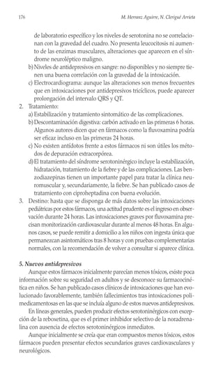 de laboratorio específico y los niveles de serotonina no se correlacio-
nan con la gravedad del cuadro. No presenta leucocitosis ni aumen-
to de las enzimas musculares, alteraciones que aparecen en el sín-
drome neuroléptico maligno.
b)Niveles de antidepresivos en sangre: no disponibles y no siempre tie-
nen una buena correlación con la gravedad de la intoxicación.
c) Electrocardiograma: aunque las alteraciones son menos frecuentes
que en intoxicaciones por antidepresivos tricíclicos, puede aparecer
prolongación del intervalo QRS y QT.
2. Tratamiento:
a) Estabilización y tratamiento sintomático de las complicaciones.
b)Descontaminación digestiva: carbón activado en las primeras 6 horas.
Algunos autores dicen que en fármacos como la fluvoxamina podría
ser eficaz incluso en las primeras 24 horas.
c) No existen antídotos frente a estos fármacos ni son útiles los méto-
dos de depuración extracorpórea.
d)El tratamiento del síndrome serotoninérgico incluye la estabilización,
hidratación, tratamiento de la fiebre y de las complicaciones. Las ben-
zodiazepinas tienen un importante papel para tratar la clínica neu-
romuscular y, secundariamente, la fiebre. Se han publicado casos de
tratamiento con ciproheptadina con buena evolución.
3. Destino: hasta que se disponga de más datos sobre las intoxicaciones
pediátricas por estos fármacos,una actitud prudente es el ingreso en obser-
vación durante 24 horas. Las intoxicaciones graves por fluvoxamina pre-
cisan monitorización cardiovascular durante al menos 48 horas.En algu-
nos casos, se puede remitir a domicilio a los niños con ingesta única que
permanezcan asintomáticos tras 8 horas y con pruebas complementarias
normales, con la recomendación de volver a consultar si aparece clínica.
5. Nuevos antidepresivos
Aunque estos fármacos inicialmente parecían menos tóxicos, existe poca
información sobre su seguridad en adultos y se desconoce su farmacociné-
tica en niños.Se han publicado casos clínicos de intoxicaciones que han evo-
lucionado favorablemente, también fallecimientos tras intoxicaciones poli-
medicamentosas en las que se incluía alguno de estos nuevos antidepresivos.
En líneas generales, pueden producir efectos serotoninérgicos con excep-
ción de la reboxetina, que es el primer inhibidor selectivo de la noradrena-
lina con ausencia de efectos serotoninérgicos inmediatos.
Aunque inicialmente se creía que eran compuestos menos tóxicos, estos
fármacos pueden presentar efectos secundarios graves cardiovasculares y
neurológicos.
176 M. Herranz Aguirre, N. Clerigué Arrieta
 