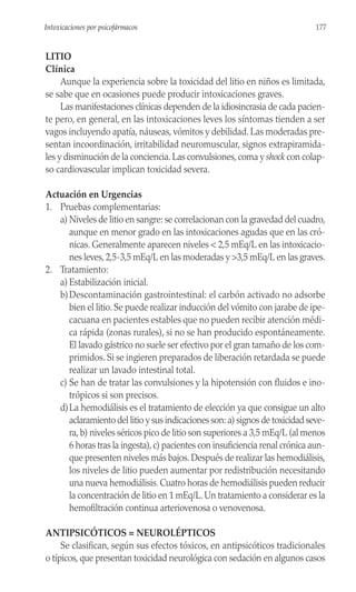 LITIO
Clínica
Aunque la experiencia sobre la toxicidad del litio en niños es limitada,
se sabe que en ocasiones puede producir intoxicaciones graves.
Las manifestaciones clínicas dependen de la idiosincrasia de cada pacien-
te pero, en general, en las intoxicaciones leves los síntomas tienden a ser
vagos incluyendo apatía, náuseas, vómitos y debilidad. Las moderadas pre-
sentan incoordinación, irritabilidad neuromuscular, signos extrapiramida-
les y disminución de la conciencia. Las convulsiones, coma y shock con colap-
so cardiovascular implican toxicidad severa.
Actuación en Urgencias
1. Pruebas complementarias:
a) Niveles de litio en sangre: se correlacionan con la gravedad del cuadro,
aunque en menor grado en las intoxicaciones agudas que en las cró-
nicas. Generalmente aparecen niveles < 2,5 mEq/L en las intoxicacio-
nes leves,2,5-3,5 mEq/L en las moderadas y >3,5 mEq/L en las graves.
2. Tratamiento:
a) Estabilización inicial.
b)Descontaminación gastrointestinal: el carbón activado no adsorbe
bien el litio. Se puede realizar inducción del vómito con jarabe de ipe-
cacuana en pacientes estables que no pueden recibir atención médi-
ca rápida (zonas rurales), si no se han producido espontáneamente.
El lavado gástrico no suele ser efectivo por el gran tamaño de los com-
primidos. Si se ingieren preparados de liberación retardada se puede
realizar un lavado intestinal total.
c) Se han de tratar las convulsiones y la hipotensión con fluidos e ino-
trópicos si son precisos.
d)La hemodiálisis es el tratamiento de elección ya que consigue un alto
aclaramiento del litio y sus indicaciones son: a) signos de toxicidad seve-
ra,b) niveles séricos pico de litio son superiores a 3,5 mEq/L (al menos
6 horas tras la ingesta),c) pacientes con insuficiencia renal crónica aun-
que presenten niveles más bajos.Después de realizar las hemodiálisis,
los niveles de litio pueden aumentar por redistribución necesitando
una nueva hemodiálisis. Cuatro horas de hemodiálisis pueden reducir
la concentración de litio en 1 mEq/L.Un tratamiento a considerar es la
hemofiltración continua arteriovenosa o venovenosa.
ANTIPSICÓTICOS = NEUROLÉPTICOS
Se clasifican, según sus efectos tóxicos, en antipsicóticos tradicionales
o típicos, que presentan toxicidad neurológica con sedación en algunos casos
177
Intoxicaciones por psicofármacos
 