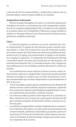 y alta tasa de efectos extrapiramidales, y antipsicóticos atípicos, que en
pacientes adultos carecen en gran medida de esa toxicidad.
Antipsicóticos tradicionales
Forman un grupo heterogéneo en cuanto a su estructura química pero
homogéneo en cuanto a su mecanismo de acción (antagonistas competi-
tivos de los receptores dopaminérgicos D2) y toxicidad. Los más utilizados
en la práctica clínica son el haloperidol y flufenacina, aunque también se
incluyen en este grupo fármacos como clorpromazina, levomepromazina,
perfenazina, tioridazina y pimozida.
Clínica
La absorción digestiva se enlentece en caso de sobredosis (por efec-
to extrapiramidal). La ingesta de estos fármacos puede ocasionar sínto-
mas durante 1-3 días. Una revisión de los casos de intoxicación acciden-
tal en niños menores de 6 años estima que dosis tóxica pediátrica de halo-
peridol es de 0,15 mg/kg, la de clorpromazina 15 mg/kg y la de tioridazi-
na 1,4 mg/kg. La ingesta de 1-2 comprimidos de clorpromazina (100 mg)
o tiorizadina supone una dosis muy elevada para un niño pequeño, con
toxicidad potencialmente letal. La toxicidad aumenta si hay coingesta de
otras substancias con vías metabólicas similares (frecuente en intentos de
suicidio).
Las manifestaciones tóxicas implican al sistema nervioso central, sis-
tema nervioso autónomo y extrapiramidal. Los pacientes pueden presentar
síntomas neurológicos y cardíacos que son dosis-dependientes y sínto-
mas extrapiramidales que son dosis-independiente en aproximadamente el
20% de los casos.
– A nivel neurológico, pueden aparecer manifestaciones de afectación del
sistema nervioso central (sedación, depresión respiratoria y depresión
de la conciencia) y síntomas anticolinérgicos (sequedad de piel y muco-
sas, visión borrosa, íleo paralítico y retención urinaria).
– Los síntomas cardíacos pueden incluir depresión de la actividad car-
díaca, alteraciones de la conducción y prolongación del intervalo QT
que se pueden acompañar de hipotensión arterial y ocasionar un cua-
dro muy grave.
– Los síntomas extrapiramidales consisten habitualmente en movimien-
tos involuntarios de la cabeza y el cuello, siendo las presentaciones más
comunes tortícolis, opistótonos e hiperreflexia que pueden aparecer en
las primeras 12-24 horas de la intoxicación. Existen algunos casos des-
critos en la literatura de distonía laríngea-faríngea que pueden ocasio-
nar compromiso de la vía aérea.
178 M. Herranz Aguirre, N. Clerigué Arrieta
 