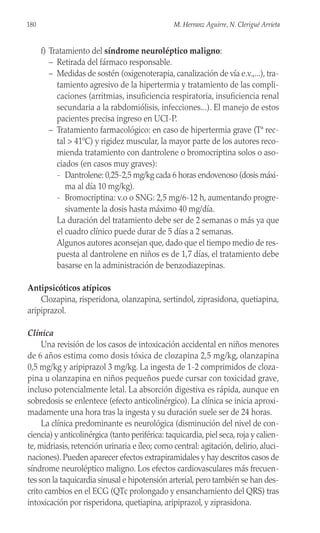 f) Tratamiento del síndrome neuroléptico maligno:
– Retirada del fármaco responsable.
– Medidas de sostén (oxigenoterapia, canalización de vía e.v.,...), tra-
tamiento agresivo de la hipertermia y tratamiento de las compli-
caciones (arritmias, insuficiencia respiratoria, insuficiencia renal
secundaria a la rabdomiólisis, infecciones...). El manejo de estos
pacientes precisa ingreso en UCI-P.
– Tratamiento farmacológico: en caso de hipertermia grave (Tª rec-
tal > 41ºC) y rigidez muscular, la mayor parte de los autores reco-
mienda tratamiento con dantrolene o bromocriptina solos o aso-
ciados (en casos muy graves):
- Dantrolene: 0,25-2,5 mg/kg cada 6 horas endovenoso (dosis máxi-
ma al día 10 mg/kg).
- Bromocriptina: v.o o SNG: 2,5 mg/6-12 h, aumentando progre-
sivamente la dosis hasta máximo 40 mg/día.
La duración del tratamiento debe ser de 2 semanas o más ya que
el cuadro clínico puede durar de 5 días a 2 semanas.
Algunos autores aconsejan que, dado que el tiempo medio de res-
puesta al dantrolene en niños es de 1,7 días, el tratamiento debe
basarse en la administración de benzodiazepinas.
Antipsicóticos atípicos
Clozapina, risperidona, olanzapina, sertindol, ziprasidona, quetiapina,
aripiprazol.
Clínica
Una revisión de los casos de intoxicación accidental en niños menores
de 6 años estima como dosis tóxica de clozapina 2,5 mg/kg, olanzapina
0,5 mg/kg y aripiprazol 3 mg/kg. La ingesta de 1-2 comprimidos de cloza-
pina u olanzapina en niños pequeños puede cursar con toxicidad grave,
incluso potencialmente letal. La absorción digestiva es rápida, aunque en
sobredosis se enlentece (efecto anticolinérgico). La clínica se inicia aproxi-
madamente una hora tras la ingesta y su duración suele ser de 24 horas.
La clínica predominante es neurológica (disminución del nivel de con-
ciencia) y anticolinérgica (tanto periférica: taquicardia, piel seca, roja y calien-
te, midriasis, retención urinaria e íleo; como central: agitación, delirio, aluci-
naciones). Pueden aparecer efectos extrapiramidales y hay descritos casos de
síndrome neuroléptico maligno. Los efectos cardiovasculares más frecuen-
tes son la taquicardia sinusal e hipotensión arterial, pero también se han des-
crito cambios en el ECG (QTc prolongado y ensanchamiento del QRS) tras
intoxicación por risperidona, quetiapina, aripiprazol, y ziprasidona.
180 M. Herranz Aguirre, N. Clerigué Arrieta
 