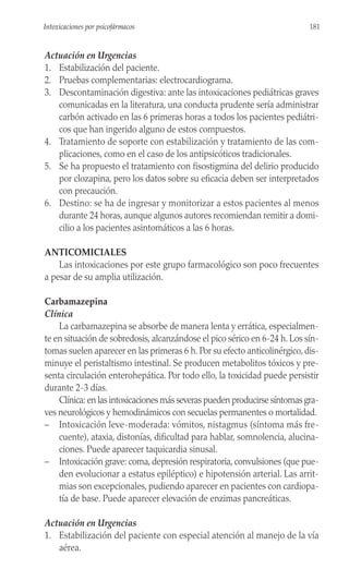 Actuación en Urgencias
1. Estabilización del paciente.
2. Pruebas complementarias: electrocardiograma.
3. Descontaminación digestiva: ante las intoxicaciones pediátricas graves
comunicadas en la literatura, una conducta prudente sería administrar
carbón activado en las 6 primeras horas a todos los pacientes pediátri-
cos que han ingerido alguno de estos compuestos.
4. Tratamiento de soporte con estabilización y tratamiento de las com-
plicaciones, como en el caso de los antipsicóticos tradicionales.
5. Se ha propuesto el tratamiento con fisostigmina del delirio producido
por clozapina, pero los datos sobre su eficacia deben ser interpretados
con precaución.
6. Destino: se ha de ingresar y monitorizar a estos pacientes al menos
durante 24 horas, aunque algunos autores recomiendan remitir a domi-
cilio a los pacientes asintomáticos a las 6 horas.
ANTICOMICIALES
Las intoxicaciones por este grupo farmacológico son poco frecuentes
a pesar de su amplia utilización.
Carbamazepina
Clínica
La carbamazepina se absorbe de manera lenta y errática, especialmen-
te en situación de sobredosis, alcanzándose el pico sérico en 6-24 h. Los sín-
tomas suelen aparecer en las primeras 6 h. Por su efecto anticolinérgico, dis-
minuye el peristaltismo intestinal. Se producen metabolitos tóxicos y pre-
senta circulación enterohepática. Por todo ello, la toxicidad puede persistir
durante 2-3 días.
Clínica: en las intoxicaciones más severas pueden producirse síntomas gra-
ves neurológicos y hemodinámicos con secuelas permanentes o mortalidad.
– Intoxicación leve-moderada: vómitos, nistagmus (síntoma más fre-
cuente), ataxia, distonías, dificultad para hablar, somnolencia, alucina-
ciones. Puede aparecer taquicardia sinusal.
– Intoxicación grave: coma, depresión respiratoria, convulsiones (que pue-
den evolucionar a estatus epiléptico) e hipotensión arterial. Las arrit-
mias son excepcionales, pudiendo aparecer en pacientes con cardiopa-
tía de base. Puede aparecer elevación de enzimas pancreáticas.
Actuación en Urgencias
1. Estabilización del paciente con especial atención al manejo de la vía
aérea.
181
Intoxicaciones por psicofármacos
 