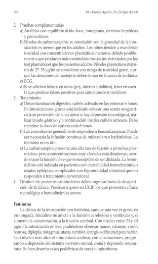 2. Pruebas complementarias
a) Analítica con equilibrio ácido-base, ionograma, enzimas hepáticos
y pancreáticos.
b)Niveles de carbamazepina: su correlación con la gravedad de la into-
xicación es menor que en los adultos. Los niños tienden a manifestar
toxicidad con concentraciones plasmáticas menores, debido posible-
mente a que producen más metabolitos tóxicos (no detectados por los
test plasmáticos) que los pacientes adultos.Niveles plasmáticos mayo-
res de 27-35 µg/ml se consideran con riesgo de toxicidad grave, aun-
que las decisiones de manejo se deben tomar en función de la clínica.
c) ECG.
d)Si se solicitan tóxicos en orina (p.ej., intento autolítico), tener en cuen-
ta que produce falsos positivos para antidepresivos tricíclicos.
3. Tratamiento:
a) Descontaminación digestiva: carbón activado en las primeras 6 horas.
En intoxicaciones graves está indicado colocar una sonda orogástri-
ca (con protección de la vía aérea si hay depresión neurológica), rea-
lizar lavado gástrico y a continuación instilar carbón activado. Debe
repetirse la dosis de carbón cada 6 horas.
b)Las convulsiones generalmente responden a benzodiazepinas. Puede
ser necesaria la infusión continua de midazolam o barbitúricos. La
fenitoína no es útil.
c) La carbamazepina presenta una alta tasa de fijación a proteínas plas-
máticas, pero a concentraciones muy elevadas esta disminuye, sien-
do mayor la fracción libre que es susceptible de ser dializada. La hemo-
diálisis está indicada en pacientes con inestabilidad hemodinámica o
estatus epiléptico complicados con hipomotilidad intestinal que no
responden a tratamiento convencional.
4. Destino: los pacientes sintomáticos deben ingresar hasta la desapari-
ción de la clínica. Precisan ingreso en UCIP los que presenten clínica
neurológica o hemodinámica severa.
Fenitoína
La clínica de la intoxicación por fenitoína, aunque rara vez es grave, es
prolongada. Inicialmente afecta a la función cerebelosa y vestibular y, si
aumenta la concentración, a la función cerebral. Con niveles entre 20 y 40
µg/ml la intoxicación es leve, pudiéndose observar mareo, náuseas, visión
borrosa, diplopía, nistagmus, ataxia, temblor, letargia o dificultad para hablar.
Con niveles más altos el niño estará confuso, con alucinaciones, progre-
sando a depresión del sistema nervioso central, coma y depresión respira-
toria. Se han descrito casos pediátricos de corea u opistótonos.
182 M. Herranz Aguirre, N. Clerigué Arrieta
 