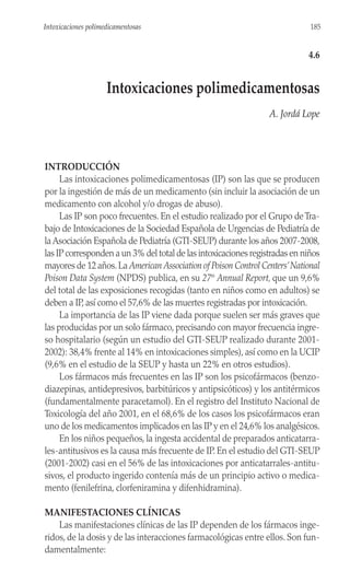 INTRODUCCIÓN
Las intoxicaciones polimedicamentosas (IP) son las que se producen
por la ingestión de más de un medicamento (sin incluir la asociación de un
medicamento con alcohol y/o drogas de abuso).
Las IP son poco frecuentes. En el estudio realizado por el Grupo deTra-
bajo de Intoxicaciones de la Sociedad Española de Urgencias de Pediatría de
laAsociación Española de Pediatría (GTI-SEUP) durante los años 2007-2008,
las IP corresponden a un 3% del total de las intoxicaciones registradas en niños
mayores de 12 años.La American Association of Poison Control Centers’National
Poison Data System (NPDS) publica, en su 27th
Annual Report, que un 9,6%
del total de las exposiciones recogidas (tanto en niños como en adultos) se
deben a IP, así como el 57,6% de las muertes registradas por intoxicación.
La importancia de las IP viene dada porque suelen ser más graves que
las producidas por un solo fármaco, precisando con mayor frecuencia ingre-
so hospitalario (según un estudio del GTI-SEUP realizado durante 2001-
2002): 38,4% frente al 14% en intoxicaciones simples), así como en la UCIP
(9,6% en el estudio de la SEUP y hasta un 22% en otros estudios).
Los fármacos más frecuentes en las IP son los psicofármacos (benzo-
diazepinas, antidepresivos, barbitúricos y antipsicóticos) y los antitérmicos
(fundamentalmente paracetamol). En el registro del Instituto Nacional de
Toxicología del año 2001, en el 68,6% de los casos los psicofármacos eran
uno de los medicamentos implicados en las IP y en el 24,6% los analgésicos.
En los niños pequeños, la ingesta accidental de preparados anticatarra-
les-antitusivos es la causa más frecuente de IP. En el estudio del GTI-SEUP
(2001-2002) casi en el 56% de las intoxicaciones por anticatarrales-antitu-
sivos, el producto ingerido contenía más de un principio activo o medica-
mento (fenilefrina, clorfeniramina y difenhidramina).
MANIFESTACIONES CLÍNICAS
Las manifestaciones clínicas de las IP dependen de los fármacos inge-
ridos, de la dosis y de las interacciones farmacológicas entre ellos. Son fun-
damentalmente:
185
Intoxicaciones polimedicamentosas
4.6
Intoxicaciones polimedicamentosas
A. Jordá Lope
 