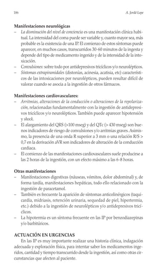 Manifestaciones neurológicas
– La disminución del nivel de conciencia es una manifestación clínica habi-
tual. La intensidad del coma puede ser variable y, cuanto mayor sea, más
probable es la existencia de una IP. El comienzo de estos síntomas puede
aparecer, en muchos casos, transcurridos 30-60 minutos de la ingesta y
depende del tipo de medicamento ingerido y de la intensidad de la into-
xicación.
– Convulsiones: sobre todo por antidepresivos tricíclicos y/o neurolépticos.
– Síntomas extrapiramidales (distonías, acinesia, acatisia, etc) característi-
cos de las intoxicaciones por neurolépticos, pueden resultar difícil de
valorar cuando se asocia a la ingestión de otros fármacos.
Manifestaciones cardiovasculares:
– Arritmias, alteraciones de la conducción o alteraciones de la repolariza-
ción, relacionadas fundamentalmente con la ingestión de antidepresi-
vos tricíclicos y/o neurolépticos.También puede aparecer hipotensión
y shock.
– El alargamiento del QRS (>100 mseg) y del QTc (> 430 mseg) son bue-
nos indicadores de riesgo de convulsiones y/o arritmias graves.Asimis-
mo, la presencia de una onda R superior a 3 mm o una relación R/S >
0,7 en la derivación aVR son indicadores de alteración de la conducción
cardiaca.
– El comienzo de las manifestaciones cardiovasculares suele producirse a
las 2 horas de la ingestión, con un efecto máximo a las 6-8 horas.
Otras manifestaciones
– Manifestaciones digestivas (náuseas, vómitos, dolor abdominal) y, de
forma tardía, manifestaciones hepáticas, todo ello relacionado con la
ingestión de paracetamol.
– También es frecuente la aparición de síntomas anticolinérgicos (taqui-
cardia, midriasis, retención urinaria, sequedad de piel, hipertermia,
etc.) debido a la ingestión de neurolépticos y/o antidepresivos tricí-
clicos.
– La hipotermia es un síntoma frecuente en las IP por benzodiazepinas
y/o barbitúricos.
ACTUACIÓN EN URGENCIAS
En las IP es muy importante realizar una historia clínica, indagación
adecuada y exploración física, para intentar saber los medicamentos inge-
ridos, cantidad y tiempo transcurrido desde la ingestión, así como otras cir-
cunstancias que afecten al paciente.
186 A. Jordá Lope
 
