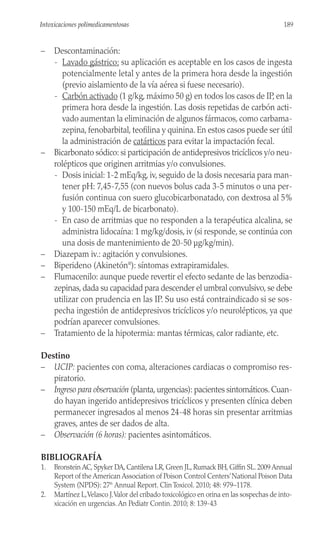 – Descontaminación:
- Lavado gástrico: su aplicación es aceptable en los casos de ingesta
potencialmente letal y antes de la primera hora desde la ingestión
(previo aislamiento de la vía aérea si fuese necesario).
- Carbón activado (1 g/kg, máximo 50 g) en todos los casos de IP, en la
primera hora desde la ingestión. Las dosis repetidas de carbón acti-
vado aumentan la eliminación de algunos fármacos, como carbama-
zepina, fenobarbital, teofilina y quinina. En estos casos puede ser útil
la administración de catárticos para evitar la impactación fecal.
– Bicarbonato sódico: si participación de antidepresivos tricíclicos y/o neu-
rolépticos que originen arritmias y/o convulsiones.
- Dosis inicial: 1-2 mEq/kg, iv, seguido de la dosis necesaria para man-
tener pH: 7,45-7,55 (con nuevos bolus cada 3-5 minutos o una per-
fusión continua con suero glucobicarbonatado, con dextrosa al 5%
y 100-150 mEq/L de bicarbonato).
- En caso de arritmias que no responden a la terapéutica alcalina, se
administra lidocaína: 1 mg/kg/dosis, iv (si responde, se continúa con
una dosis de mantenimiento de 20-50 µg/kg/min).
– Diazepam iv.: agitación y convulsiones.
– Biperideno (Akinetón®
): síntomas extrapiramidales.
– Flumacenilo: aunque puede revertir el efecto sedante de las benzodia-
zepinas, dada su capacidad para descender el umbral convulsivo, se debe
utilizar con prudencia en las IP. Su uso está contraindicado si se sos-
pecha ingestión de antidepresivos tricíclicos y/o neurolépticos, ya que
podrían aparecer convulsiones.
– Tratamiento de la hipotermia: mantas térmicas, calor radiante, etc.
Destino
– UCIP: pacientes con coma, alteraciones cardiacas o compromiso res-
piratorio.
– Ingreso para observación (planta, urgencias): pacientes sintomáticos. Cuan-
do hayan ingerido antidepresivos tricíclicos y presenten clínica deben
permanecer ingresados al menos 24-48 horas sin presentar arritmias
graves, antes de ser dados de alta.
– Observación (6 horas): pacientes asintomáticos.
BIBLIOGRAFÍA
1. Bronstein AC, Spyker DA, Cantilena LR, Green JL, Rumack BH, Giffin SL. 2009 Annual
Report of the American Association of Poison Control Centers’National Poison Data
System (NPDS): 27th
Annual Report. Clin Toxicol. 2010; 48: 979–1178.
2. Martínez L,Velasco J.Valor del cribado toxicológico en orina en las sospechas de into-
xicación en urgencias. An Pediatr Contin. 2010; 8: 139-43
189
Intoxicaciones polimedicamentosas
 