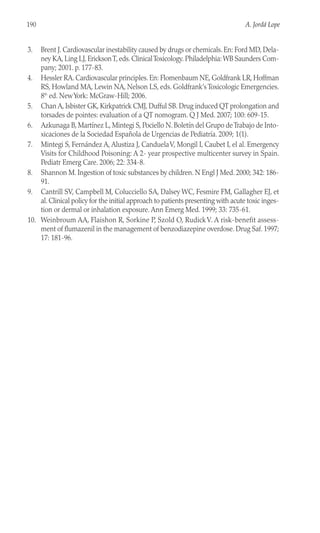 3. Brent J. Cardiovascular inestability caused by drugs or chemicals. En: Ford MD, Dela-
ney KA, Ling LJ, EricksonT, eds. ClinicalToxicology. Philadelphia: WB Saunders Com-
pany; 2001. p. 177-83.
4. Hessler RA. Cardiovascular principles. En: Flomenbaum NE, Goldfrank LR, Hoffman
RS, Howland MA, Lewin NA, Nelson LS, eds. Goldfrank’s Toxicologic Emergencies.
8th
ed. NewYork: McGraw-Hill; 2006.
5. Chan A, Isbister GK, Kirkpatrick CMJ, Dufful SB. Drug induced QT prolongation and
torsades de pointes: evaluation of a QT nomogram. Q J Med. 2007; 100: 609-15.
6. Azkunaga B, Martínez L, Mintegi S, Pociello N. Boletín del Grupo deTrabajo de Into-
xicaciones de la Sociedad Española de Urgencias de Pediatría. 2009; 1(1).
7. Mintegi S, Fernández A, Alustiza J, CanduelaV, Mongil I, Caubet I, el al. Emergency
Visits for Childhood Poisoning: A 2- year prospective multicenter survey in Spain.
Pediatr Emerg Care. 2006; 22: 334-8.
8. Shannon M. Ingestion of toxic substances by children. N Engl J Med. 2000; 342: 186-
91.
9. Cantrill SV, Campbell M, Colucciello SA, Dalsey WC, Fesmire FM, Gallagher EJ, et
al. Clinical policy for the initial approach to patients presenting with acute toxic inges-
tion or dermal or inhalation exposure. Ann Emerg Med. 1999; 33: 735-61.
10. Weinbroum AA, Flaishon R, Sorkine P, Szold O, RudickV. A risk-benefit assess-
ment of flumazenil in the management of benzodiazepine overdose. Drug Saf. 1997;
17: 181-96.
190 A. Jordá Lope
 