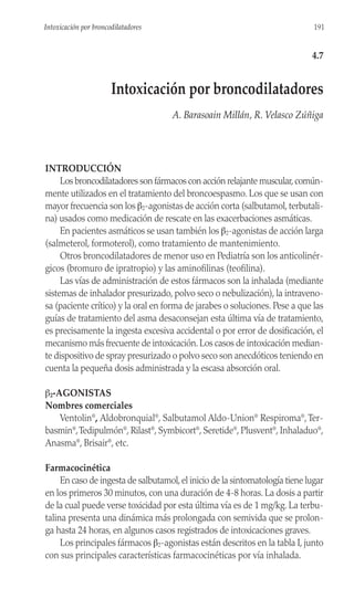 INTRODUCCIÓN
Los broncodilatadores son fármacos con acción relajante muscular,común-
mente utilizados en el tratamiento del broncoespasmo. Los que se usan con
mayor frecuencia son los β2-agonistas de acción corta (salbutamol, terbutali-
na) usados como medicación de rescate en las exacerbaciones asmáticas.
En pacientes asmáticos se usan también los β2-agonistas de acción larga
(salmeterol, formoterol), como tratamiento de mantenimiento.
Otros broncodilatadores de menor uso en Pediatría son los anticolinér-
gicos (bromuro de ipratropio) y las aminofilinas (teofilina).
Las vías de administración de estos fármacos son la inhalada (mediante
sistemas de inhalador presurizado, polvo seco o nebulización), la intraveno-
sa (paciente crítico) y la oral en forma de jarabes o soluciones. Pese a que las
guías de tratamiento del asma desaconsejan esta última vía de tratamiento,
es precisamente la ingesta excesiva accidental o por error de dosificación, el
mecanismo más frecuente de intoxicación.Los casos de intoxicación median-
te dispositivo de spray presurizado o polvo seco son anecdóticos teniendo en
cuenta la pequeña dosis administrada y la escasa absorción oral.
β2-AGONISTAS
Nombres comerciales
Ventolin®
, Aldobronquial®
, Salbutamol Aldo-Union®
Respiroma®
,Ter-
basmin®
,Tedipulmón®
, Rilast®
, Symbicort®
, Seretide®
, Plusvent®
, Inhaladuo®
,
Anasma®
, Brisair®
, etc.
Farmacocinética
En caso de ingesta de salbutamol,el inicio de la sintomatología tiene lugar
en los primeros 30 minutos, con una duración de 4-8 horas. La dosis a partir
de la cual puede verse toxicidad por esta última vía es de 1 mg/kg. La terbu-
talina presenta una dinámica más prolongada con semivida que se prolon-
ga hasta 24 horas, en algunos casos registrados de intoxicaciones graves.
Los principales fármacos β2-agonistas están descritos en la tabla I, junto
con sus principales características farmacocinéticas por vía inhalada.
191
Intoxicación por broncodilatadores
4.7
Intoxicación por broncodilatadores
A. Barasoain Millán, R. Velasco Zúñiga
 