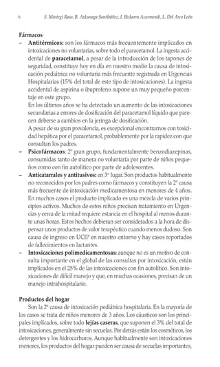 Fármacos
– Antitérmicos: son los fármacos más frecuentemente implicados en
intoxicaciones no voluntarias, sobre todo el paracetamol. La ingesta acci-
dental de paracetamol, a pesar de la introducción de los tapones de
seguridad, constituye hoy en día en nuestro medio la causa de intoxi-
cación pediátrica no voluntaria más frecuente registrada en Urgencias
Hospitalarias (15% del total de este tipo de intoxicaciones). La ingesta
accidental de aspirina o ibuprofeno supone un muy pequeño porcen-
taje en este grupo.
En los últimos años se ha detectado un aumento de las intoxicaciones
secundarias a errores de dosificación del paracetamol líquido que pare-
cen deberse a cambios en la jeringa de dosificación.
A pesar de su gran prevalencia, es excepcional encontrarnos con toxici-
dad hepática por el paracetamol, probablemente por la rapidez con que
consultan los padres.
– Psicofármacos: 2º gran grupo, fundamentalmente benzodiazepinas,
consumidas tanto de manera no voluntaria por parte de niños peque-
ños como con fin autolítico por parte de adolescentes.
– Anticatarrales y antitusivos: en 3er
lugar. Son productos habitualmente
no reconocidos por los padres como fármacos y constituyen la 2ª causa
más frecuente de intoxicación medicamentosa en menores de 4 años.
En muchos casos el producto implicado es una mezcla de varios prin-
cipios activos. Muchos de estos niños precisan tratamiento en Urgen-
cias y cerca de la mitad requiere estancia en el hospital al menos duran-
te unas horas. Estos hechos debieran ser considerados a la hora de dis-
pensar unos productos de valor terapéutico cuando menos dudoso. Son
causa de ingreso en UCIP en nuestro entorno y hay casos reportados
de fallecimientos en lactantes.
– Intoxicaciones polimedicamentosas: aunque no es un motivo de con-
sulta importante en el global de las consultas por intoxicación, están
implicados en el 25% de las intoxicaciones con fin autolítico. Son into-
xicaciones de difícil manejo y que, en muchas ocasiones, precisan de un
manejo intrahospitalario.
Productos del hogar
Son la 2ª causa de intoxicación pediátrica hospitalaria. En la mayoría de
los casos se trata de niños menores de 3 años. Los cáusticos son los princi-
pales implicados, sobre todo lejías caseras, que suponen el 3% del total de
intoxicaciones,generalmente sin secuelas.Por detrás están los cosméticos,los
detergentes y los hidrocarburos. Aunque habitualmente son intoxicaciones
menores, los productos del hogar pueden ser causa de secuelas importantes,
6 S. Mintegi Raso, B. Azkunaga Santibáñez, I. Bizkarra Azurmendi, L. Del Arco León
 