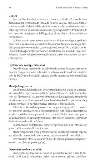 Clínica
Son posibles los efectos adversos a dosis a partir de > 5 veces la dosis
diaria máxima recomendada inhalada (2 inh/4 veces al día). No obstante,
considerando la vía habitual de administración inhalada, es bastante impro-
bable la presencia de un cuadro anticolinérgico significativo. Prueba de ello
es la ausencia de referencias bibliográficas vinculadas a la intoxicación por
este fármaco.
La intoxicación severa se caracteriza por síntomas y signos predomi-
nantemente cardiovasculares (rubor, taquicardia, taquipnea) aunque tam-
bién posee efectos centrales como inquietud, confusión y alucinaciones.
Otros síntomas presentes pueden ser: hipertermia, sequedad de boca, som-
nolencia, mareo, midriasis o retención urinaria (ver intoxicación por anti-
colinérgicos).
Exploraciones complementarias
Dado la escasa repercusión de sobredosificaciones leves, no se precisan
pruebas complementarias rutinarias en estos casos. Considerar la realiza-
ción de ECG y monitorización cardiaca ante la presencia de sintomatología
cardiaca.
Manejo hospitalario
Los síntomas habituales son leves y transitorios por lo que no son nece-
sarias medidas especiales más allá de la discontinuación en la administra-
ción del fármaco y el tratamiento sintomático. La taquicardia sinusal y la
hipertensión arterial son generalmente bien toleradas. Excepcionalmente y
a dosis elevadas, se pueden observar arritmias o fallo cardiaco.
Administrar benzodiazepinas en caso de pacientes agitados o con deli-
rio, así como en situaciones de hipertermia. En esta última circunstancia,
emplear medidas físicas para enfriar al paciente.Tratar de manera precoz
las convulsiones, en caso de presentarse. Para ello, en ocasiones se precisan
dosis elevadas de anticomiciales.
La intubación endotraqueal puede ser precisa ante una intoxicación
grave o síntomas de fallo respiratorio.
Medir temperatura rectal y monitorizar al paciente prestando especial
atención a la presencia de alteraciones cardiacas y estado neurológico.
Determinar el ritmo de diuresis y CPK (de manera preferente en pacien-
tes con convulsiones prolongadas).
Descontaminación y antídoto
En ingestas significativas de solución para nebulización o ante la pre-
sencia de síntomas, administrar carbón activado como primera medida en
196 A. Barasoain Millán, R. Velasco Zúñiga
 