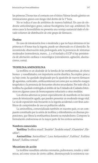 las primeras 2 horas tras el contacto con el tóxico.Valorar lavado gástrico en
intoxicaciones graves con riesgo vital dentro de la 1ª hora.
No se indica el uso de antídotos de manera habitual. En caso de sín-
drome anticolinérgico grave, valorar fisostigmina (ver cap. antídotos). En
estos casos la hemodiálisis no presenta una ventaja sustancial dado el ele-
vado volumen de distribución de este grupo de fármacos.
Destino
En caso de intoxicación leve o moderada y que no haya síntomas en las
primeras 6-8 horas tras la ingesta, puede ser observado en el domicilio. Se
recomienda observación más prolongada ante la presencia de síntomas
moderados (somnolencia, mareo,...), o el traslado a UCIP si hay persisten-
cia de afectación cardiaca o neurológica (convulsiones, agitación, alucina-
ciones, coma).
TEOFILINA/AMINOFILINA
La teofilina es un alcaloide de la familia de las metilxantinas, de efecto
bronco- y vasodilatador, con importante acción diurética. Su empleo, pese a
su bajo coste, ha quedado desplazado por la aparición de nuevos fármacos
(β-agonistas, corticoides, antileucotrienos) así como por su estrecho margen
terapéutico y la presencia de frecuentes efectos secundarios. Por todo ello, la
teofilina ha quedado restringida al ámbito de las Unidades de Cuidados Inten-
sivos en algunos casos de broncospasmo refractario a otras medidas.
Los efectos adversos se ponen especialmente de manifiesto en los raros
casos de intoxicación aguda, que pueden presentar un moderado riesgo vital.
La vía de exposición más frecuente es la ingesta accidental o con fines auto-
líticos de comprimidos de uso en población adulta.
La aminofilina, comercializada también en nuestro país, es un com-
puesto constituido por la unión de teofilina y etilendiamina en diversas pro-
porciones, que libera la metilxantina durante su metabolismo. Compone la
formulación endovenosa en la mayor parte de los centros sanitarios.
Nombres comerciales
Teofilina: Teofilina retard®
,Teodelin®
,Teodelin retard®
, Chanteline®
, Ele-
xifilin®
.
Aminofilina: Aminofilina®
, Lasa Antiasmático®
, Eufilina®
, Eufilina
Retard®
, Eufilina venosa®
.
Mecanismo de acción
La teofilina vasodilata arterias coronarias, pulmonares, renales y sisté-
micas, así como venas de cierto calibre, disminuyendo la resistencia vas-
197
Intoxicación por broncodilatadores
 