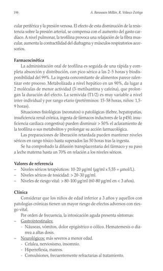 cular periférica y la presión venosa. El efecto de esta disminución de la resis-
tencia sobre la presión arterial, se compensa con el aumento del gasto car-
díaco.A nivel pulmonar, la teofilina provoca una relajación de la fibra mus-
cular, aumenta la contractilidad del diafragma y músculos respiratorios acce-
sorios.
Farmacocinética
La administración oral de teofilina es seguida de una rápida y com-
pleta absorción y distribución, con pico sérico a las 2-5 horas y biodis-
ponibilidad del 99%. La ingesta concomitante de alimentos parece ralen-
tizar este proceso. Metabolizada a nivel hepático en un 90%, da lugar a
2 moléculas de menor actividad (3-metilxantina y cafeína), que prolon-
gan la duración del efecto. La semivida (T1/2) es muy variable a nivel
inter-individual y por rango etario (pretérminos: 15-58 horas, niños: 1,5-
9 horas).
Situaciones fisiológicas (neonatos) o patológicas (fiebre, hepatopatías,
insuficiencia renal crónica, ingesta de fármacos inductores de la p450, insu-
ficiencia cardiaca congestiva) pueden disminuir > 50% el aclaramiento de
la teofilina o sus metabolitos y prolongar su acción farmacológica.
Las preparaciones de liberación retardada pueden mantener niveles
séricos en rango tóxico hasta superados las 50 horas tras la ingesta.
Se ha comprobado la difusión transplacentaria del fármaco y su paso
a leche materna hasta un 70% en relación a los niveles séricos.
Valores de referencia
– Niveles séricos terapéuticos: 10-20 µg/ml (µg/ml x 5,55 = µmol/L).
– Niveles séricos de toxicidad: > 20-30 µg/ml.
– Niveles de riesgo vital: > 80-100 µg/ml (60-80 µg/ml en < 3 años).
Clínica
Considerar que los niños de edad inferior a 3 años y aquellos con
patologías crónicas tienen un mayor riesgo de efectos adversos con ries-
go vital.
Por orden de frecuencia, la intoxicación aguda presenta síntomas:
– Gastrointestinales:
- Náuseas, vómitos, dolor epigástrico o cólico. Hematemesis o dia-
rrea a altas dosis.
– Neurológicos: más severos a menor edad.
- Cefalea, nerviosismo, insomnio.
- Hiperreflexia, mareos.
- Convulsiones, frecuentemente refractarias al tratamiento.
198 A. Barasoain Millán, R. Velasco Zúñiga
 