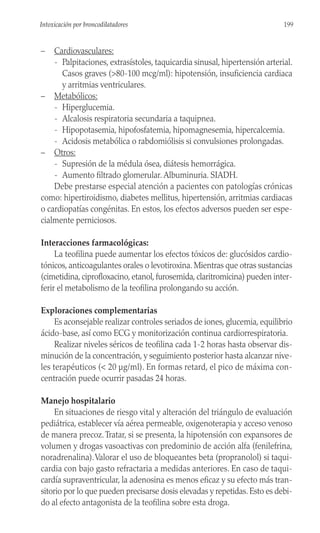 – Cardiovasculares:
- Palpitaciones, extrasístoles, taquicardia sinusal, hipertensión arterial.
Casos graves (>80-100 mcg/ml): hipotensión, insuficiencia cardiaca
y arritmias ventriculares.
– Metabólicos:
- Hiperglucemia.
- Alcalosis respiratoria secundaria a taquipnea.
- Hipopotasemia, hipofosfatemia, hipomagnesemia, hipercalcemia.
- Acidosis metabólica o rabdomiólisis si convulsiones prolongadas.
– Otros:
- Supresión de la médula ósea, diátesis hemorrágica.
- Aumento filtrado glomerular. Albuminuria. SIADH.
Debe prestarse especial atención a pacientes con patologías crónicas
como: hipertiroidismo, diabetes mellitus, hipertensión, arritmias cardiacas
o cardiopatías congénitas. En estos, los efectos adversos pueden ser espe-
cialmente perniciosos.
Interacciones farmacológicas:
La teofilina puede aumentar los efectos tóxicos de: glucósidos cardio-
tónicos, anticoagulantes orales o levotiroxina. Mientras que otras sustancias
(cimetidina, ciprofloxacino, etanol, furosemida, claritromicina) pueden inter-
ferir el metabolismo de la teofilina prolongando su acción.
Exploraciones complementarias
Es aconsejable realizar controles seriados de iones, glucemia, equilibrio
ácido-base, así como ECG y monitorización continua cardiorrespiratoria.
Realizar niveles séricos de teofilina cada 1-2 horas hasta observar dis-
minución de la concentración, y seguimiento posterior hasta alcanzar nive-
les terapéuticos (< 20 µg/ml). En formas retard, el pico de máxima con-
centración puede ocurrir pasadas 24 horas.
Manejo hospitalario
En situaciones de riesgo vital y alteración del triángulo de evaluación
pediátrica, establecer vía aérea permeable, oxigenoterapia y acceso venoso
de manera precoz.Tratar, si se presenta, la hipotensión con expansores de
volumen y drogas vasoactivas con predominio de acción alfa (fenilefrina,
noradrenalina).Valorar el uso de bloqueantes beta (propranolol) si taqui-
cardia con bajo gasto refractaria a medidas anteriores. En caso de taqui-
cardía supraventricular, la adenosina es menos eficaz y su efecto más tran-
sitorio por lo que pueden precisarse dosis elevadas y repetidas. Esto es debi-
do al efecto antagonista de la teofilina sobre esta droga.
199
Intoxicación por broncodilatadores
 