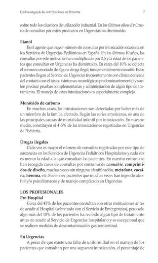 sobre todo los cáusticos de utilización industrial.En los últimos años el núme-
ro de consultas por estos productos en Urgencias ha disminuido.
Etanol
Es el agente que mayor número de consultas por intoxicación ocasiona en
los Servicios de Urgencias Pediátricos en España. En los últimos 10 años, las
consultas por este motivo se han multiplicado por 2,5 y la edad de los pacien-
tes que consultan en Urgencias ha disminuido. En cerca del 10% se detecta
el consumo asociado de alguna droga ilegal,fundamentalmente cannabis.Estos
pacientes llegan al Servicio de Urgencias frecuentemente con clínica derivada
del contacto con el tóxico (síntomas neurológicos predominantemente) y sue-
len precisar pruebas complementarias y administración de algún tipo de tra-
tamiento. El manejo de estas intoxicaciones es especialmente complejo.
Monóxido de carbono
En muchos casos, las intoxicaciones son detectadas por haber más de
un miembro de la familia afectado. Según las series americanas, es una de
las principales causas de mortalidad infantil por intoxicación. En nuestro
medio, constituyen el 4-5% de las intoxicaciones registradas en Urgencias
de Pediatría.
Drogas ilegales
Cada vez es mayor el número de consultas registradas por este tipo de
sustancias en los Servicios de Urgencias Pediátricos Hospitalarios y cada vez
es menor la edad a la que consultan los pacientes. En nuestro entorno se
han recogido casos de consultas por consumo de cannabis, comprimi-
dos de diseño, muchas veces sin ninguna identificación, metadona, cocaí-
na, heroína, etc. Suelen ser pacientes que muchas veces han ingerido alco-
hol y/o psicofármacos y de manejo complicado en Urgencias.
LOS PROFESIONALES
Pre-Hospital
Cerca del 45% de los pacientes consultan con otras instituciones antes
de acudir al Hospital (sobre todo con el Servicio de Emergencias), pero solo
algo más del 10% de los pacientes ha recibido algún tipo de tratamiento
antes de acudir al Servicio de Urgencias hospitalario y es excepcional que
se realicen medidas de descontaminación gastrointestinal.
En Urgencias
A pesar de que existe una falta de uniformidad en el manejo de los
pacientes que consultan por una supuesta intoxicación, el porcentaje de
7
Epidemiología de las intoxicaciones en Pediatría
 