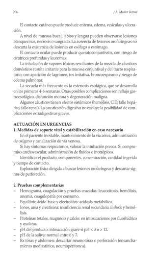 El contacto cutáneo puede producir eritema, edema, vesículas y ulcera-
ción.
A nivel de mucosa bucal, labios y lengua pueden observarse lesiones
blanquecinas, necrosis o sangrado. La ausencia de lesiones orofaríngeas no
descarta la existencia de lesiones en esófago o estómago.
El contacto ocular puede producir queratoconjuntivitis, con riesgo de
cicatrices profundas y leucomas.
La inhalación de vapores tóxicos resultantes de la mezcla de cáusticos
domésticos resulta irritante para la mucosa conjuntival y del tracto respira-
torio, con aparición de lagrimeo, tos irritativa, broncoespasmo y riesgo de
edema pulmonar.
La secuela más frecuente es la estenosis esofágica, que se desarrolla
en las primeras 4-6 semanas. Otras posibles complicaciones son reflujo gas-
troesofágico, disfunción motora y degeneración maligna.
Algunos cáusticos tienen efectos sistémicos (hemólisis, CID, fallo hepá-
tico, fallo renal). La causticación digestiva no excluye la posibilidad de com-
plicaciones extradigestivas graves.
ACTUACIÓN EN URGENCIAS
1. Medidas de soporte vital y estabilización en caso necesario
En el paciente inestable, mantenimiento de la vía aérea, administración
de oxígeno y canalización de vía venosa.
Si hay síntomas respiratorios, valorar la intubación precoz. Si compro-
miso cardiovascular, administración de fluidos e inotrópicos.
Identificar el producto, componentes, concentración, cantidad ingerida
y tiempo de contacto.
Exploración física dirigida a buscar lesiones orofaríngeas y descartar sig-
nos de perforación.
2. Pruebas complementarias
– Hemograma, coagulación y pruebas cruzadas: leucocitosis, hemólisis,
anemia, coagulopatía por consumo.
– Equilibrio ácido-base y electrolitos: acidosis metabólica.
– Iones, urea y creatinina: insuficiencia renal secundaria al shock y hemó-
lisis.
– Proteínas totales, magnesio y calcio: en intoxicaciones por fluorhídrico
y oxalatos.
– pH del producto: intoxicación grave si pH < 3 o > 12.
– pH de la saliva: normal entre 6 y 7.
– Rx tórax y abdomen: descartar neumotórax o perforación (ensancha-
miento mediastínico, neumoperitoneo).
206 J.Á. Muñoz Bernal
 