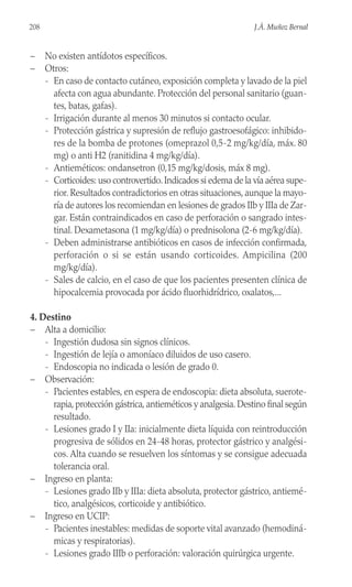 208 J.Á. Muñoz Bernal
– No existen antídotos específicos.
– Otros:
- En caso de contacto cutáneo, exposición completa y lavado de la piel
afecta con agua abundante. Protección del personal sanitario (guan-
tes, batas, gafas).
- Irrigación durante al menos 30 minutos si contacto ocular.
- Protección gástrica y supresión de reflujo gastroesofágico: inhibido-
res de la bomba de protones (omeprazol 0,5-2 mg/kg/día, máx. 80
mg) o anti H2 (ranitidina 4 mg/kg/día).
- Antieméticos: ondansetron (0,15 mg/kg/dosis, máx 8 mg).
- Corticoides: uso controvertido.Indicados si edema de la vía aérea supe-
rior. Resultados contradictorios en otras situaciones, aunque la mayo-
ría de autores los recomiendan en lesiones de grados IIb y IIIa de Zar-
gar. Están contraindicados en caso de perforación o sangrado intes-
tinal. Dexametasona (1 mg/kg/día) o prednisolona (2-6 mg/kg/día).
- Deben administrarse antibióticos en casos de infección confirmada,
perforación o si se están usando corticoides. Ampicilina (200
mg/kg/día).
- Sales de calcio, en el caso de que los pacientes presenten clínica de
hipocalcemia provocada por ácido fluorhidrídrico, oxalatos,...
4. Destino
– Alta a domicilio:
- Ingestión dudosa sin signos clínicos.
- Ingestión de lejía o amoníaco diluidos de uso casero.
- Endoscopia no indicada o lesión de grado 0.
– Observación:
- Pacientes estables, en espera de endoscopia: dieta absoluta, suerote-
rapia, protección gástrica, antieméticos y analgesia. Destino final según
resultado.
- Lesiones grado I y IIa: inicialmente dieta líquida con reintroducción
progresiva de sólidos en 24-48 horas, protector gástrico y analgési-
cos. Alta cuando se resuelven los síntomas y se consigue adecuada
tolerancia oral.
– Ingreso en planta:
- Lesiones grado IIb y IIIa: dieta absoluta, protector gástrico, antiemé-
tico, analgésicos, corticoide y antibiótico.
– Ingreso en UCIP:
- Pacientes inestables: medidas de soporte vital avanzado (hemodiná-
micas y respiratorias).
- Lesiones grado IIIb o perforación: valoración quirúrgica urgente.
 