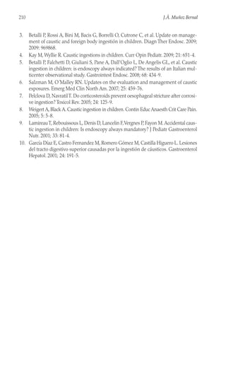 3. Betalli P, Rossi A, Bini M, Bacis G, Borrelli O, Cutrone C, et al. Update on manage-
ment of caustic and foreign body ingestión in children. Diagn Ther Endosc. 2009;
2009: 969868.
4. Kay M, Wyllie R. Caustic ingestions in children. Curr Opin Pediatr. 2009; 21: 651-4.
5. Betalli P, Falchetti D, Giuliani S, Pane A, Dall’Oglio L, De Angelis GL, et al. Caustic
ingestion in children: is endoscopy always indicated? The results of an Italian mul-
ticenter observational study. Gastrointest Endosc. 2008; 68: 434-9.
6. Salzman M, O´Malley RN. Updates on the evaluation and management of caustic
exposures. Emerg Med Clin North Am. 2007; 25: 459-76.
7. Pelclova D, NavratilT. Do corticosteroids prevent oesophageal stricture after corrosi-
ve ingestion? Toxicol Rev. 2005; 24: 125-9.
8. Weigert A, Black A. Caustic ingestion in children. Contin Educ Anaesth Crit Care Pain.
2005; 5: 5-8.
9. LamireauT, Rebouissoux L, Denis D, Lancelin F,Vergnes P, Fayon M.Accidental caus-
tic ingestion in children: Is endoscopy always mandatory? J Pediatr Gastroenterol
Nutr. 2001; 33: 81-4.
10. García Díaz E, Castro Fernandez M, Romero Gómez M, Castilla Higuero L. Lesiones
del tracto digestivo superior causadas por la ingestión de cáusticos. Gastroenterol
Hepatol. 2001; 24: 191-5.
210 J.Á. Muñoz Bernal
 