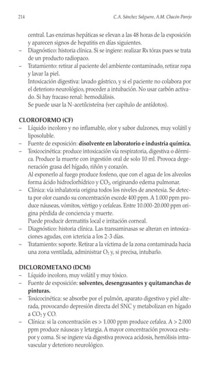 central. Las enzimas hepáticas se elevan a las 48 horas de la exposición
y aparecen signos de hepatitis en días siguientes.
– Diagnóstico: historia clínica. Si se ingiere: realizar Rx tórax pues se trata
de un producto radiopaco.
– Tratamiento: retirar al paciente del ambiente contaminado, retirar ropa
y lavar la piel.
Intoxicación digestiva: lavado gástrico, y si el paciente no colabora por
el deterioro neurológico, proceder a intubación. No usar carbón activa-
do. Si hay fracaso renal: hemodiálisis.
Se puede usar la N-acetilcisteína (ver capítulo de antídotos).
CLOROFORMO (CF)
– Líquido incoloro y no inflamable, olor y sabor dulzones, muy volátil y
liposoluble.
– Fuente de exposición: disolvente en laboratorio e industria química.
– Toxicocinética: produce intoxicación vía respiratoria, digestiva o dérmi-
ca. Produce la muerte con ingestión oral de solo 10 ml. Provoca dege-
neración grasa del hígado, riñón y corazón.
Al exponerlo al fuego produce fosfeno, que con el agua de los alveolos
forma ácido hidroclorhídrico y CO2, originando edema pulmonar.
– Clínica: vía inhalatoria origina todos los niveles de anestesia. Se detec-
ta por olor cuando su concentración excede 400 ppm.A 1.000 ppm pro-
duce náuseas, vómitos, vértigo y cefaleas. Entre 10.000-20.000 ppm ori-
gina pérdida de conciencia y muerte.
Puede producir dermatitis local e irritación corneal.
– Diagnóstico: historia clínica. Las transaminasas se alteran en intoxica-
ciones agudas, con ictericia a los 2-3 días.
– Tratamiento: soporte. Retirar a la víctima de la zona contaminada hacia
una zona ventilada, administrar O2 y, si precisa, intubarlo.
DICLOROMETANO (DCM)
– Líquido incoloro, muy volátil y muy tóxico.
– Fuente de exposición: solventes, desengrasantes y quitamanchas de
pinturas.
– Toxicocinética: se absorbe por el pulmón, aparato digestivo y piel alte-
rada, provocando depresión directa del SNC y metabolizan en hígado
a CO2 y CO.
– Clínica: si la concentración es > 1.000 ppm produce cefalea. A > 2.000
ppm produce náuseas y letargia.A mayor concentración provoca estu-
por y coma. Si se ingiere vía digestiva provoca acidosis, hemólisis intra-
vascular y deterioro neurológico.
214 C.A. Sánchez Salguero, A.M. Chacón Parejo
 