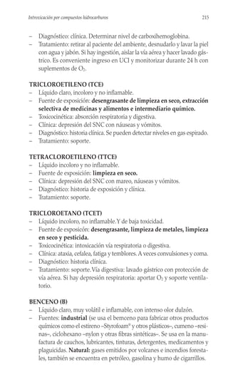 – Diagnóstico: clínica. Determinar nivel de carboxihemoglobina.
– Tratamiento: retirar al paciente del ambiente, desnudarlo y lavar la piel
con agua y jabón. Si hay ingestión, aislar la vía aérea y hacer lavado gás-
trico. Es conveniente ingreso en UCI y monitorizar durante 24 h con
suplementos de O2.
TRICLOROETILENO (TCE)
– Líquido claro, incoloro y no inflamable.
– Fuente de exposición: desengrasante de limpieza en seco, extracción
selectiva de medicinas y alimentos e intermediario químico.
– Toxicocinética: absorción respiratoria y digestiva.
– Clínica: depresión del SNC con náuseas y vómitos.
– Diagnóstico: historia clínica. Se pueden detectar niveles en gas espirado.
– Tratamiento: soporte.
TETRACLOROETILENO (TTCE)
– Líquido incoloro y no inflamable.
– Fuente de exposición: limpieza en seco.
– Clínica: depresión del SNC con mareo, náuseas y vómitos.
– Diagnóstico: historia de exposición y clínica.
– Tratamiento: soporte.
TRICLOROETANO (TCET)
– Líquido incoloro, no inflamable.Y de baja toxicidad.
– Fuente de exposicón: desengrasante, limpieza de metales, limpieza
en seco y pesticida.
– Toxicocinética: intoxicación vía respiratoria o digestiva.
– Clínica: ataxia, cefalea, fatiga y temblores.A veces convulsiones y coma.
– Diagnóstico: historia clínica.
– Tratamiento: soporte.Vía digestiva: lavado gástrico con protección de
vía aérea. Si hay depresión respiratoria: aportar O2 y soporte ventila-
torio.
BENCENO (B)
– Líquido claro, muy volátil e inflamable, con intenso olor dulzón.
– Fuentes: industrial (se usa el bemceno para fabricar otros productos
químicos como el estireno –Styrofoam®
y otros plásticos–, cumeno –resi-
nas–, ciclohexano –nylon y otras fibras sintéticas–. Se usa en la manu-
factura de cauchos, lubricantes, tinturas, detergentes, medicamentos y
plaguicidas. Natural: gases emitidos por volcanes e incendios foresta-
les, también se encuentra en petróleo, gasolina y humo de cigarrillos.
215
Introxicación por compuestos hidrocarburos
 