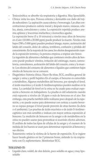 – Toxicocinética: se absorbe vía respiratoria y digestiva. Muy liposoluble.
– Clínica: irrita los ojos. Provoca eritema y dermatitis con daño del teji-
do subcutáneo. La aspiración causa edema y hemorragia. Las altas con-
centraciones producen euforia inicial y después mareo, náuseas, cefa-
lea, ataxia, convulsiones y coma. La exposición repetida produce ane-
mia aplásica y leucemias mielocítica y monocítica agudas.
La exposición breve (5 a 10 minutos) a niveles muy altos de benceno
en el aire (10.000 a 20.000 ppm) puede producir la muerte. Niveles más
bajos (700 a 3.000 ppm) pueden producir letargo, mareo, aceleración del
latido del corazón, dolor de cabeza, temblores, confusión y pérdida del
conocimiento.En la mayoría de los casos,los efectos desaparecerán cuan-
do la exposición termina y la persona empieza a respirar aire fresco.
La ingestión de alimentos o bebidas que contienen niveles altos de ben-
ceno puede producir vómitos, irritación del estómago, mareo, somno-
lencia, convulsiones, aceleración del latido del corazón, coma y la muer-
te. Los efectos del consumo de alimentos o líquidos que contienen bajos
niveles de benceno no se conocen.
– Diagnóstico: historia clínica. Hacer Rx tórax, ECG, analítica general de
sangre y orina y perfil hepático.En el cuerpo, el benceno es convertido
a metabolitos. Algunos metabolitos del benceno, por ejemplo el fenol,
el ácido mucónico y el ácido S-fenilmercaptúrico pueden medirse en la
orina. La cantidad de fenol en la orina se ha usado para evaluar expo-
sición a benceno en trabajadores. La prueba es útil solamente cuando
está expuesto a niveles de 10 ppm o más de benceno en el aire. Sin
embargo, esta prueba también debe realizarse poco después de la expo-
sición, y no puede usarse para determinar con certeza a cuanto bence-
no se expuso porque el fenol puede provenir de otras fuentes (la dieta
o el ambiente). Las pruebas de ácido mucónico o de ácido S-fenilmer-
captúrico son más sensibles e indican con mayor certeza exposición al
benceno. La medición de benceno en la sangre o de metabolitos en la
orina no pueden usarse para pronosticar si ocurrirán efectos adversos.
El análisis de todos los tipos de células de la sangre y el examen de la
médula de los huesos se usan para determinar exposición al benceno y
sus efectos.
– Tratamiento: retirar la víctima de la fuente de exposición. Si se ingiere
hacer lavado gástrico en las 2 primeras horas, aislando la vía respira-
toria con O2 suplementario. Monitorizar ECG.
TOLUENO (T)
– Líquido claro, volátil, de olor dulzón, poco soluble en agua y muy lipo-
soluble
216 C.A. Sánchez Salguero, A.M. Chacón Parejo
 