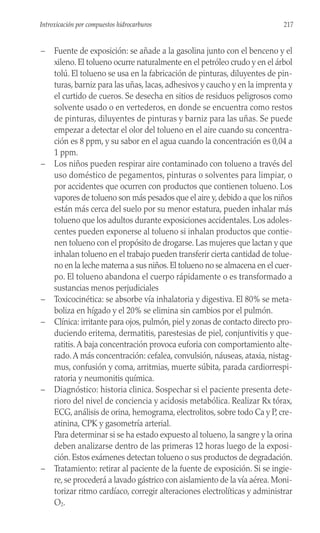 – Fuente de exposición: se añade a la gasolina junto con el benceno y el
xileno. El tolueno ocurre naturalmente en el petróleo crudo y en el árbol
tolú. El tolueno se usa en la fabricación de pinturas, diluyentes de pin-
turas, barniz para las uñas, lacas, adhesivos y caucho y en la imprenta y
el curtido de cueros. Se desecha en sitios de residuos peligrosos como
solvente usado o en vertederos, en donde se encuentra como restos
de pinturas, diluyentes de pinturas y barniz para las uñas. Se puede
empezar a detectar el olor del tolueno en el aire cuando su concentra-
ción es 8 ppm, y su sabor en el agua cuando la concentración es 0,04 a
1 ppm.
– Los niños pueden respirar aire contaminado con tolueno a través del
uso doméstico de pegamentos, pinturas o solventes para limpiar, o
por accidentes que ocurren con productos que contienen tolueno. Los
vapores de tolueno son más pesados que el aire y, debido a que los niños
están más cerca del suelo por su menor estatura, pueden inhalar más
tolueno que los adultos durante exposiciones accidentales. Los adoles-
centes pueden exponerse al tolueno si inhalan productos que contie-
nen tolueno con el propósito de drogarse. Las mujeres que lactan y que
inhalan tolueno en el trabajo pueden transferir cierta cantidad de tolue-
no en la leche materna a sus niños. El tolueno no se almacena en el cuer-
po. El tolueno abandona el cuerpo rápidamente o es transformado a
sustancias menos perjudiciales
– Toxicocinética: se absorbe vía inhalatoria y digestiva. El 80% se meta-
boliza en hígado y el 20% se elimina sin cambios por el pulmón.
– Clínica: irritante para ojos, pulmón, piel y zonas de contacto directo pro-
duciendo eritema, dermatitis, parestesias de piel, conjuntivitis y que-
ratitis.A baja concentración provoca euforia con comportamiento alte-
rado.A más concentración: cefalea, convulsión, náuseas, ataxia, nistag-
mus, confusión y coma, arritmias, muerte súbita, parada cardiorrespi-
ratoria y neumonitis química.
– Diagnóstico: historia clinica. Sospechar si el paciente presenta dete-
rioro del nivel de conciencia y acidosis metabólica. Realizar Rx tórax,
ECG, análisis de orina, hemograma, electrolitos, sobre todo Ca y P, cre-
atinina, CPK y gasometría arterial.
Para determinar si se ha estado expuesto al tolueno, la sangre y la orina
deben analizarse dentro de las primeras 12 horas luego de la exposi-
ción. Estos exámenes detectan tolueno o sus productos de degradación.
– Tratamiento: retirar al paciente de la fuente de exposición. Si se ingie-
re, se procederá a lavado gástrico con aislamiento de la vía aérea. Moni-
torizar ritmo cardíaco, corregir alteraciones electrolíticas y administrar
O2.
217
Introxicación por compuestos hidrocarburos
 