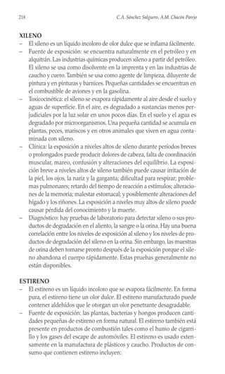 XILENO
– El xileno es un líquido incoloro de olor dulce que se inflama fácilmente.
– Fuente de exposición: se encuentra naturalmente en el petróleo y en
alquitrán. Las industrias químicas producen xileno a partir del petróleo.
El xileno se usa como disolvente en la imprenta y en las industrias de
caucho y cuero.También se usa como agente de limpieza, diluyente de
pintura y en pinturas y barnices. Pequeñas cantidades se encuentran en
el combustible de aviones y en la gasolina.
– Toxicocinética: el xileno se evapora rápidamente al aire desde el suelo y
aguas de superficie. En el aire, es degradado a sustancias menos per-
judiciales por la luz solar en unos pocos días. En el suelo y el agua es
degradado por microorganismos. Una pequeña cantidad se acumula en
plantas, peces, mariscos y en otros animales que viven en agua conta-
minada con xileno.
– Clínica: la exposición a niveles altos de xileno durante períodos breves
o prolongados puede producir dolores de cabeza, falta de coordinación
muscular, mareo, confusión y alteraciones del equilibrio. La exposi-
ción breve a niveles altos de xileno también puede causar irritación de
la piel, los ojos, la nariz y la garganta; dificultad para respirar; proble-
mas pulmonares; retardo del tiempo de reacción a estímulos; alteracio-
nes de la memoria; malestar estomacal; y posiblemente alteraciones del
hígado y los riñones. La exposición a niveles muy altos de xileno puede
causar pérdida del conocimiento y la muerte.
– Diagnóstico: hay pruebas de laboratorio para detectar xileno o sus pro-
ductos de degradación en el aliento, la sangre o la orina. Hay una buena
correlación entre los niveles de exposición al xileno y los niveles de pro-
ductos de degradación del xileno en la orina. Sin embargo, las muestras
de orina deben tomarse pronto después de la exposición porque el xile-
no abandona el cuerpo rápidamente. Estas pruebas generalmente no
están disponibles.
ESTIRENO
– El estireno es un líquido incoloro que se evapora fácilmente. En forma
pura, el estireno tiene un olor dulce. El estireno manufacturado puede
contener aldehídos que le otorgan un olor penetrante desagradable.
– Fuente de exposición: las plantas, bacterias y hongos producen canti-
dades pequeñas de estireno en forma natural. El estireno también está
presente en productos de combustión tales como el humo de cigarri-
llo y los gases del escape de automóviles. El estireno es usado exten-
samente en la manufactura de plásticos y caucho. Productos de con-
sumo que contienen estireno incluyen:
218 C.A. Sánchez Salguero, A.M. Chacón Parejo
 