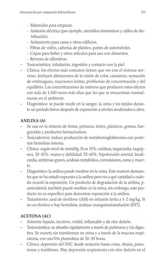 - Materiales para empacar.
- Aislación eléctrica (por ejemplo, utensilios domésticos y cables de dis-
tribución).
- Aislamiento para casas y otros edificios.
- Fibras de vidrio, cañerías de plástico, partes de automóviles.
- Copas para beber y otros artículos para uso con alimentos.
- Reverso de alfombras.
– Toxicocinética: inhalación, ingestión y contacto con la piel.
– Clínica: los efectos más comunes tienen que ver con el sistema ner-
vioso. Incluyen alteraciones de la visión de color, cansancio, sensación
de embriaguez, reacciones lentas, problemas de concentración y del
equilibrio. Las concentraciones de estireno que producen estos efectos
son más de 1.000 veces más altas que las que se encuentran normal-
mente en el ambiente.
– Diagnóstico: se puede medir en la sangre, la orina y los tejidos duran-
te un período breve después de exposición a niveles moderados a altos.
ANILINA (A)
– Se usa en la síntesis de tintas, pinturas, tintes, plásticos, gomas, fun-
guicidas y productos farmacéuticos.
– Toxicodermia: induce producción de metahemoglobinemia con poste-
rior hemólisis intensa.
– Clínica: según nivel de metaHg. Si es 15%: cefaleas, taquicardia, taquip-
nea. 20-45%: mareo y debilidad. 55-60%: hipotensión arterial, bradi-
cardia, arritimias graves, acidosis metabólica, convulsiones, coma y muer-
te.
– Diagnóstico: la anilina puede medirse en la orina. Este examen demues-
tra que se ha estado expuesto a la anilina pero no a qué cantidad o cuán-
do ocurrió la exposición. Un producto de degradación de la anilina, p-
aminofenol, también puede medirse en la orina; sin embargo, este pro-
ducto no es específico para demostrar exposición a la anilina.
– Tratamiento: azul de metileno (AM) en infusión lenta a 1-2 mg/kg. Si
no es efectivo o hay hemólisis, realizar exanguinotransfusión (EXT).
ACETONA (AC)
– Solvente líquido, incoloro, volátil, inflamable y de olor dulzón.
– Toxicocinética: se absorbe rápidamente a través de pulmones y vía diges-
tiva. Se excreta sin transformar en orina y a través de la mucosa respi-
ratoria, con unaVm plasmática de 20-30 horas.
– Clínica: depresión del SNC desde sedación hasta coma. Ataxia, pares-
tesias y temblores. Hay depresión respiratoria con olor dulzón en el
219
Introxicación por compuestos hidrocarburos
 