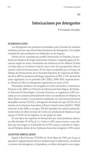 INTRODUCCIÓN
Los detergentes son productos formulados para el lavado de sustratos
mediante procesos que desarrollan fenómenos de detergencia. Una amplia
variedad de estos productos son habituales en los hogares.
Dentro de las consultas por posible intoxicación en Pediatría, los pro-
ductos de limpieza del hogar representan el primer o segundo grupo en fre-
cuencia según las series, mostrando una tendencia en los últimos 20 años
a la baja tanto en el número total de casos como de la proporción sobre el
número total de intoxicaciones. En los datos recopilados por el Grupo de
Trabajo de Intoxicaciones de la Sociedad Española de Urgencias de Pedia-
tría de la AEP los productos del hogar supusieron el 28% y 16% del total de
casos registrados, en los periodos 2001-2002 y 2008-2010, respectivamen-
te. Dentro de ellos los detergentes representan en torno al 4%.
Porcentajes similares son recogidos en series nacionales y americanas.
Durante el año 2005 en el Servicio de InformaciónToxicológica, del Institu-
to Nacional de Toxicología y Ciencias Forenses, se registraron 4.891 con-
sultas por un contacto potencialmente tóxico con productos de limpieza en
niños (hasta 14 años). Los productos implicados con más frecuencia fueron
lavavajillas manual (19,4%) y detergentes de lavado de ropa (10,2%). En el
informe de la American Association of Poison Control Centers (AAPCC-TESS)
referente al año 2004, se recogen 124.962 episodios de contacto potencial-
mente tóxico en niños menores de 6 años con productos de limpieza, lo que
supuso el 10,0% de los registros en este grupo de edad.
El caso típico de sospecha de intoxicación por estos productos afecta a
un niño (hombre 55-65%) de 2 o 3 años (> 65% casos ocurren a esas eda-
des), que tuvo lugar en el domicilio (en el 99% casos) y consulta en Urgen-
cias de Pediatría dentro de las 2 primeras horas tras la ingesta (> 80% casos).
AGENTES IMPLICADOS
Según el Real Decreto 770/1999, de 18 de Mayo de 1999, por el que se
aprueba la reglamentación técnico-sanitaria para la elaboración, circulación
y comercio de detergentes y limpiadores, se define detergente como sigue:
222 P. Fernández González
5.3
Intoxicaciones por detergentes
P. Fernández González
 