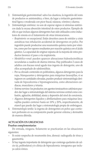 2. Sintomatología gastrointestinal: salvo los cáusticos, la ingestión del resto
de productos es asintomática, o bien, da lugar a irritación gastrointes-
tinal ligera o moderada con picor bucal, náuseas, vómitos y diarrea.
3. Sintomatología sistémica: no son de esperar signos ni síntomas sistémi-
cos dada la escasa absorción intestinal de estos productos. Ejemplo de
ello es que incluso algunos detergentes han sido utilizados como induc-
tores de emesis en el tratamiento de otras intoxicaciones.
– Respiratorio: es excepcional. Están descritos casos de estridor y crisis
asmáticas tras inhalación accidental de detergentes en polvo. Por
ingestión puede producirse una neumonitis química tanto por vómi-
tos, como por los vapores resultantes por reacción química con el ácido
gástrico. La capacidad de originar espuma de la mayoría de estos pro-
ductos favorece el paso a vía respiratoria.
– Metabólico-renal: pueden aparecer alteraciones hidroelectrolíticas
secundarias a cuadros de diarrea intensa. Hay publicados 2 casos de
adultos con fracaso renal agudo tras ingesta de detergente, uno de
ellos acompañado de rabdomiólisis.
– Por su elevado contenido en polifosfatos, algunos detergentes para la
ropa, blanqueantes y detergentes para máquinas lavavajillas, si se
ingieren en cantidades elevadas, pueden producir sintomatología deri-
vada de hipocalcemia e hipomagnesemia, como alteraciones car-
diacas, musculares y tetania.
– Sistema nervioso: los productos con agentes tensioactivos catiónicos pue-
den dar lugar a sintomatología del sistema nervioso central como con-
fusión, agitación, debilidad, ataxia y depresión del nivel de conciencia.
– Algunos detergentes líquidos y abrillantadores para máquinas lava-
vajillas pueden contener hasta un 10% y 20%, respectivamente, de
etanol que puede dar lugar a sintomatología propia de embriaguez.
4. Sintomatología tardía: la ingesta de detergentes en polvo que contie-
nen perborato en su composición puede generar eritema y dermatitis
de manera diferida.
ACTUACIÓN EN URGENCIAS
Pruebas complementarias
De entrada, ninguna. Solamente se practicarían en las situaciones
siguientes:
– Si existe sospecha de neumonitis (tos, disnea): radiografía de tórax y
gasometría.
– Si hay ingesta importante de detergente que contenga quelantes de cal-
cio (ej. polifosfatos) y/o clínica de hipocalcemia: ionograma que inclu-
ya calcio iónico.
224 P. Fernández González
 