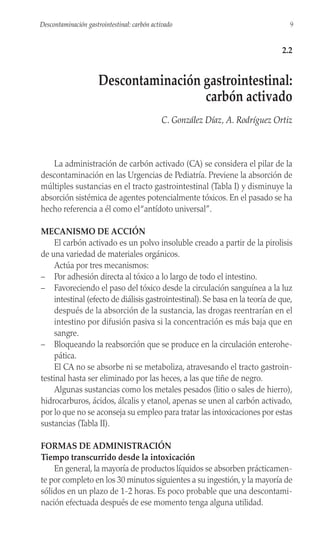 La administración de carbón activado (CA) se considera el pilar de la
descontaminación en las Urgencias de Pediatría. Previene la absorción de
múltiples sustancias en el tracto gastrointestinal (Tabla I) y disminuye la
absorción sistémica de agentes potencialmente tóxicos. En el pasado se ha
hecho referencia a él como el“antídoto universal”.
MECANISMO DE ACCIÓN
El carbón activado es un polvo insoluble creado a partir de la pirolisis
de una variedad de materiales orgánicos.
Actúa por tres mecanismos:
– Por adhesión directa al tóxico a lo largo de todo el intestino.
– Favoreciendo el paso del tóxico desde la circulación sanguínea a la luz
intestinal (efecto de diálisis gastrointestinal). Se basa en la teoría de que,
después de la absorción de la sustancia, las drogas reentrarían en el
intestino por difusión pasiva si la concentración es más baja que en
sangre.
– Bloqueando la reabsorción que se produce en la circulación enterohe-
pática.
El CA no se absorbe ni se metaboliza, atravesando el tracto gastroin-
testinal hasta ser eliminado por las heces, a las que tiñe de negro.
Algunas sustancias como los metales pesados (litio o sales de hierro),
hidrocarburos, ácidos, álcalis y etanol, apenas se unen al carbón activado,
por lo que no se aconseja su empleo para tratar las intoxicaciones por estas
sustancias (Tabla II).
FORMAS DE ADMINISTRACIÓN
Tiempo transcurrido desde la intoxicación
En general, la mayoría de productos líquidos se absorben prácticamen-
te por completo en los 30 minutos siguientes a su ingestión, y la mayoría de
sólidos en un plazo de 1-2 horas. Es poco probable que una descontami-
nación efectuada después de ese momento tenga alguna utilidad.
9
Descontaminación gastrointestinal: carbón activado
2.2
Descontaminación gastrointestinal:
carbón activado
C. González Díaz, A. Rodríguez Ortiz
 